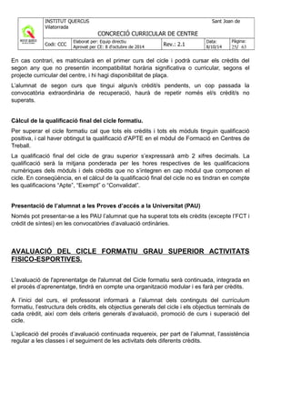 En cas contrari, es matricularà en el primer curs del cicle i podrà cursar els crèdits del
segon any que no presentin incompatibilitat horària significativa o curricular, segons el
projecte curricular del centre, i hi hagi disponibilitat de plaça.
L’alumnat de segon curs que tingui algun/s crèdit/s pendents, un cop passada la
convocatòria extraordinària de recuperació, haurà de repetir només el/s crèdit/s no
superats.
Càlcul de la qualificació final del cicle formatiu.
Per superar el cicle formatiu cal que tots els crèdits i tots els mòduls tinguin qualificació
positiva, i cal haver obtingut la qualificació d'APTE en el mòdul de Formació en Centres de
Treball.
La qualificació final del cicle de grau superior s’expressarà amb 2 xifres decimals. La
qualificació serà la mitjana ponderada per les hores respectives de les qualificacions
numèriques dels mòduls i dels crèdits que no s’integren en cap mòdul que componen el
cicle. En conseqüència, en el càlcul de la qualificació final del cicle no es tindran en compte
les qualificacions “Apte”, “Exempt” o “Convalidat”.
Presentació de l’alumnat a les Proves d’accés a la Universitat (PAU)
Només pot presentar-se a les PAU l’alumnat que ha superat tots els crèdits (excepte l’FCT i
crèdit de síntesi) en les convocatòries d’avaluació ordinàries.
AVALUACIÓ DEL CICLE FORMATIU GRAU SUPERIOR ACTIVITATS
FISICO-ESPORTIVES.
L'avaluació de l'aprenentatge de l'alumnat del Cicle formatiu serà continuada, integrada en
el procés d’aprenentatge, tindrà en compte una organització modular i es farà per crèdits.
A l’inici del curs, el professorat informarà a l’alumnat dels continguts del currículum
formatiu, l’estructura dels crèdits, els objectius generals del cicle i els objectius terminals de
cada crèdit, així com dels criteris generals d’avaluació, promoció de curs i superació del
cicle.
L’aplicació del procés d’avaluació continuada requereix, per part de l’alumnat, l’assistència
regular a les classes i el seguiment de les activitats dels diferents crèdits.
 