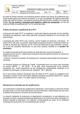 El crèdit de Síntesi obtindrà una avaluació positiva sempre que l'equip de professorat que
l'hagi impartit apreciï que l'alumne ha assolit, en un grau acceptable, els objectius terminals
propis del crèdit de Síntesi, i els objectius generals del cicle formatiu recollits en el crèdit de
Síntesi. En cas contrari, l’avaluació serà negativa i caldrà ser recuperada. La nota del
crèdit de Síntesi es qualificarà de l'1 al 10, sense decimals.
Criteris d'avaluació i qualificació de la FCT.
L'avaluació del crèdit d'FCT es realitzarà a partir dels objectius terminals, de les activitats
formatives de referència i dels criteris generals d'avaluació establerts en el currículum del
cicle formatiu.
L'avaluació del crèdit d'FCT serà continua, durant l'estada de l'alumnat a l'empresa. El
tutor/a d'FCT del cicle i la persona responsable d’aquesta formació a l’empresa tindran en
compte la valoració que l’alumnat en fa, a l’hora de determinar la seva idoneïtat i corregir-
ne, si cal, les possibles deficiències, la qual cosa quedarà recollida en el quadern de
pràctiques.
En acabar el període de formació pràctica de cada alumne/a, la junta d’avaluació, a
proposta del tutor de FCT, determinarà l’avaluació final del crèdit de formació en centres de
treball, tenint present:
- l’informe, incorporat al quadern de pràctiques de la persona responsable de la formació a
l’empresa.
La Formació pràctica en Centres de Treball s’expressarà amb una única nota formulada
en termes d'APTE o NO APTE. Si és apte, anirà acompanyada d’una valoració
orientadora del nivell d’assoliment de les competències professionals recollides en el
Quadern de pràctiques, en els termes de “Suficient”, “Be” i “Molt Bé”.
En el cas d’haver obtingut l’exempció total del crèdit de FCT, aquest es qualificarà amb
l’expressió “exempt”. En el cas d’haver obtingut l’exempció parcial del crèdit d’FCT, aquest
es qualificarà com a “apte” o “no apte” segons correspongui.
Reclamacions motivades per les qualificacions.
Les reclamacions respecte les qualificacions obtingudes i comunicades a l’alumne/a al final
de cada crèdit, si no les resol directament la junta d’avaluació, caldrà adreçar-les per escrit
al director/a del centre en el termini de dos dies lectius.
La direcció traslladarà la reclamació al departament corresponent, el qual elaborarà una
proposta; en base a aquesta proposta del departament i de l’acta de la junta d’avaluació, la
direcció resoldrà la reclamació i ho notificarà a l’interessat/da per escrit. En la notificació
s’indicarà tant els terminis com el procediment per recórrer.
 