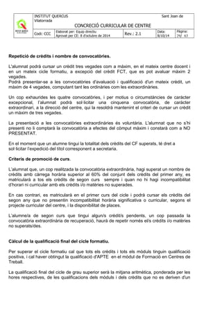 Repetició de crèdits i nombre de convocatòries.
L'alumnat podrà cursar un crèdit tres vegades com a màxim, en el mateix centre docent i
en un mateix cicle formatiu, a excepció del crèdit FCT, que es pot avaluar màxim 2
vegades.
Podrà presentar-se a les convocatòries d'avaluació i qualificació d'un mateix crèdit, un
màxim de 4 vegades, computant tant les ordinàries com les extraordinàries.
Un cop exhaurides les quatre convocatòries, i per motius o circumstàncies de caràcter
excepcional, l’alumnat podrà sol·licitar una cinquena convocatòria, de caràcter
extraordinari, a la direcció del centre, qui la resoldrà mantenint el criteri de cursar un crèdit
un màxim de tres vegades.
La presentació a les convocatòries extraordinàries és voluntària. L'alumnat que no s’hi
presenti no li comptarà la convocatòria a efectes del còmput màxim i constarà com a NO
PRESENTAT.
En el moment que un alumne tingui la totalitat dels crèdits del CF superats, té dret a
sol·licitar l’expedició del títol corresponent a secretaria.
Criteris de promoció de curs.
L’alumnat que, un cop realitzada la convocatòria extraordinària, hagi superat un nombre de
crèdits amb càrrega horària superior al 60% del conjunt dels crèdits del primer any, es
matricularà a tos els crèdits de segon curs sempre i quan no hi hagi incompatibilitat
d’horari ni curricular amb els crèdits i/o matèries no superades.
En cas contrari, es matricularà en el primer curs del cicle i podrà cursar els crèdits del
segon any que no presentin incompatibilitat horària significativa o curricular, segons el
projecte curricular del centre, i la disponibilitat de places.
L’alumne/a de segon curs que tingui algun/s crèdit/s pendents, un cop passada la
convocatòria extraordinària de recuperació, haurà de repetir només el/s crèdits i/o matèries
no superats/des.
Càlcul de la qualificació final del cicle formatiu.
Per superar el cicle formatiu cal que tots els crèdits i tots els mòduls tinguin qualificació
positiva, i cal haver obtingut la qualificació d'APTE en el mòdul de Formació en Centres de
Treball.
La qualificació final del cicle de grau superior serà la mitjana aritmètica, ponderada per les
hores respectives, de les qualificacions dels mòduls i dels crèdits que no es deriven d'un
 