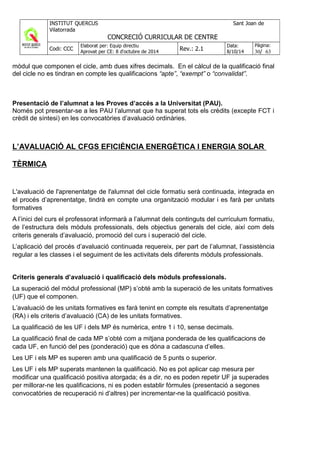 mòdul que componen el cicle, amb dues xifres decimals. En el càlcul de la qualificació final
del cicle no es tindran en compte les qualificacions “apte”, “exempt” o “convalidat”.
Presentació de l’alumnat a les Proves d’accés a la Universitat (PAU).
Només pot presentar-se a les PAU l’alumnat que ha superat tots els crèdits (excepte FCT i
crèdit de síntesi) en les convocatòries d’avaluació ordinàries.
L’AVALUACIÓ AL CFGS EFICIÈNCIA ENERGÈTICA I ENERGIA SOLAR
TÈRMICA
L'avaluació de l'aprenentatge de l'alumnat del cicle formatiu serà continuada, integrada en
el procés d’aprenentatge, tindrà en compte una organització modular i es farà per unitats
formatives
A l’inici del curs el professorat informarà a l’alumnat dels continguts del currículum formatiu,
de l’estructura dels mòduls professionals, dels objectius generals del cicle, així com dels
criteris generals d’avaluació, promoció del curs i superació del cicle.
L’aplicació del procés d’avaluació continuada requereix, per part de l’alumnat, l’assistència
regular a les classes i el seguiment de les activitats dels diferents mòduls professionals.
Criteris generals d’avaluació i qualificació dels mòduls professionals.
La superació del mòdul professional (MP) s’obté amb la superació de les unitats formatives
(UF) que el componen.
L’avaluació de les unitats formatives es farà tenint en compte els resultats d’aprenentatge
(RA) i els criteris d’avaluació (CA) de les unitats formatives.
La qualificació de les UF i dels MP és numèrica, entre 1 i 10, sense decimals.
La qualificació final de cada MP s’obté com a mitjana ponderada de les qualificacions de
cada UF, en funció del pes (ponderació) que es dóna a cadascuna d’elles.
Les UF i els MP es superen amb una qualificació de 5 punts o superior.
Les UF i els MP superats mantenen la qualificació. No es pot aplicar cap mesura per
modificar una qualificació positiva atorgada; és a dir, no es poden repetir UF ja superades
per millorar-ne les qualificacions, ni es poden establir fórmules (presentació a segones
convocatòries de recuperació ni d’altres) per incrementar-ne la qualificació positiva.
 