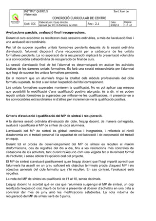 Avaluacions parcials, avaluació final i recuperacions.
Durant el curs acadèmic es realitzaran dues sessions ordinàries, a més de l’avaluació final i
una avaluació extraordinària.
Per tal de superar aquelles unitats formatives pendents després de la sessió ordinària
d'avaluació, l'alumnat disposarà d’una recuperació per a cadascuna de les unitats
formatives pendents. La no superació de la recuperació implicarà la presentació voluntària
a la convocatòria extraordinària de recuperació de final de curs.
La sessió d’avaluació final de tot l’alumnat es desenvoluparà en acabar les activitats
lectives de les darreres unitats formatives. Es farà una sessió extraordinària per l’alumnat
que hagi de superar les unitats formatives pendents.
En el moment que un alumne/a tingui la totalitat dels mòduls professionals del cicle
formatiu superats, té dret a sol·licitar l’expedició del títol corresponent.
Les unitats formatives superades mantenen la qualificació. No es pot aplicar cap mesura
que possibiliti la modificació d’una qualificació positiva atorgada; és a dir, ni es poden
repetir unitats formatives ja superades per millorar-ne les qualificacions, ni presentar-se a
les convocatòries extraordinàries ni d’altres per incrementar-ne la qualificació positiva.
Criteris d'avaluació i qualificació del MP de síntesi i recuperació.
A la darrera sessió ordinària d'avaluació del cicle, l'equip docent, de manera col·legiada,
avaluarà i qualificarà el MP de síntesi de cada alumne/a.
L'avaluació del MP de síntesi és global, contínua i integradora, i reflecteix el nivell
d'autonomia en el treball personal i la capacitat de col·laboració i de cooperació del treball
en equip.
Durant tot el procés de desenvolupament del MP de síntesi es recullen el màxim
d'informacions, des de registres del dia a dia, fins a les valoracions més concretes de
cadascuna de les activitats, tant durant l'execució com una vegada fet el lliurament formal
de l'activitat, i sense oblidar l'exposició oral del projecte.
El MP de síntesi s’avaluarà positivament quan l'equip docent que l'hagi impartit apreciï que
l'alumne/a ha assolit en un grau suficient els objectius terminals propis d’aquest MP i els
objectius generals del cicle formatiu que s’hi recullen. En cas contrari, l’avaluació serà
negativa.
La nota del MP de síntesi es qualificarà de l'1 al 10, sense decimals.
L’equip docent ha acordat què en cas que l’alumne/a suspengui el MP de síntesi, un cop
realitzada l’exposició oral, haurà de tornar a presentar el dossier d’activitats en una data a
concretar del mes de juny amb les modificacions establertes. La nota màxima de
recuperació del MP de síntesi serà de 5 punts.
 