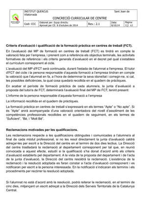 Criteris d'avaluació i qualificació de la formació pràctica en centres de treball (FCT).
En l’avaluació del MP de formació en centres de treball (FCT) es tindrà en compte la
valoració feta per l’empresa, i prenent com a referència els objectius terminals, les activitats
formatives de referència i els criteris generals d’avaluació en el decret pel qual s’estableix
el currículum corresponent al cicle.
L'avaluació del MP d'FCT serà continuada, durant l'estada de l'alumnat a l'empresa. El tutor
d'FCT del cicle i la persona responsable d’aquesta formació a l’empresa tindran en compte
la valoració que l’alumnat en fa, a l’hora de determinar la seva idoneïtat i corregir-ne, si cal,
les possibles deficiències, la qual cosa quedarà recollida en el quadern de pràctiques.
En acabar el període de formació pràctica de cada alumne/a, la junta d’avaluació a
proposta del tutor/a de FCT, determinarà l’avaluació final del MP de FCT, tenint present:
L’informe de la persona responsable d’aquesta formació a l’empresa
La informació recollida en el quadern de pràctiques.
La formació pràctica en centres de treball s’expressarà en els termes “Apte” o “No apte”. Si
és “Apte” anirà acompanyada d’una valoració orientadora del nivell d’assoliment de les
competències professionals recollides en el quadern de seguiment, en els termes de
“Suficient”, “Bé, i “Molt Bé”.
Reclamacions motivades per les qualificacions.
Les reclamacions respecte a les qualificacions obtingudes i comunicades a l’alumne/a al
final de cada mòdul professional, si no les resol directament la junta d’avaluació caldrà
adreçar-les per escrit a la Direcció del centre en el termini de dos dies lectius. La Direcció
del centre traslladarà la reclamació al departament corresponent per tal que, en reunió
convocada a aquest efecte, estudiï si la qualificació s’ha donat d’acord amb els criteris
d’avaluació establerts pel departament. A la vista de la proposta del departament i de l’acta
de la junta d’avaluació, la Direcció del centre resoldrà la reclamació. L’existència de la
reclamació i la resolució adoptada es faran constar a l’acta d’avaluació corresponent i es
notificaran per escrit a la persona interessada. En la notificació s’indicaran els terminis i els
procediments per recórrer la resolució adoptada.
Si l’alumnat no està d’acord amb la resolució, podrà reiterar la reclamació, en el termini de
cinc dies, mitjançant un escrit adreçat a la Direcció dels Serveis Territorials de la Catalunya
Central.
 
