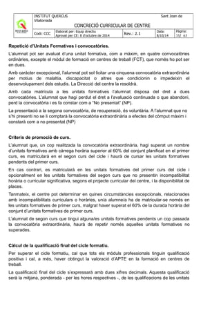 Repetició d’Unitats Formatives i convocatòries.
L’alumnat pot ser avaluat d’una unitat formativa, com a màxim, en quatre convocatòries
ordinàries, excepte el mòdul de formació en centres de treball (FCT), que només ho pot ser
en dues.
Amb caràcter excepcional, l’alumnat pot sol·licitar una cinquena convocatòria extraordinària
per motius de malaltia, discapacitat o altres que condicionin o impedeixin el
desenvolupament dels estudis. La Direcció del centre la resoldrà.
Amb cada matrícula a les unitats formatives l’alumnat disposa del dret a dues
convocatòries. L’alumnat que hagi perdut el dret a l’avaluació continuada o que abandoni,
perd la convocatòria i es fa constar com a “No presentat” (NP).
La presentació a la segona convocatòria, de recuperació, és voluntària. A l’alumnat que no
s’hi presenti no se li comptarà la convocatòria extraordinària a efectes del còmput màxim i
constarà com a no presentat (NP)
Criteris de promoció de curs.
L’alumnat que, un cop realitzada la convocatòria extraordinària, hagi superat un nombre
d’unitats formatives amb càrrega horària superior al 60% del conjunt planificat en el primer
curs, es matricularà en el segon curs del cicle i haurà de cursar les unitats formatives
pendents del primer curs.
En cas contrari, es matricularà en les unitats formatives del primer curs del cicle i
opcionalment en les unitats formatives del segon curs que no presentin incompatibilitat
horària o curricular significativa, segons el projecte curricular del centre, i la disponibilitat de
places.
Tanmateix, el centre pot determinar en quines circumstàncies excepcionals, relacionades
amb incompatibilitats curriculars o horàries, un/a alumne/a ha de matricular-se només en
les unitats formatives de primer curs, malgrat haver superat el 60% de la durada horària del
conjunt d’unitats formatives de primer curs.
L’alumnat de segon curs que tingui alguna/es unitats formatives pendents un cop passada
la convocatòria extraordinària, haurà de repetir només aquelles unitats formatives no
superades.
Càlcul de la qualificació final del cicle formatiu.
Per superar el cicle formatiu, cal que tots els mòduls professionals tinguin qualificació
positiva i cal, a més, haver obtingut la valoració d’APTE en la formació en centres de
treball.
La qualificació final del cicle s’expressarà amb dues xifres decimals. Aquesta qualificació
serà la mitjana, ponderada - per les hores respectives -, de les qualificacions de les unitats
 