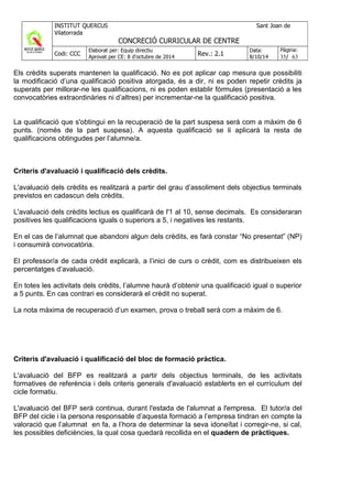 Els crèdits superats mantenen la qualificació. No es pot aplicar cap mesura que possibiliti
la modificació d’una qualificació positiva atorgada, és a dir, ni es poden repetir crèdits ja
superats per millorar-ne les qualificacions, ni es poden establir fórmules (presentació a les
convocatòries extraordinàries ni d’altres) per incrementar-ne la qualificació positiva.
La qualificació que s'obtingui en la recuperació de la part suspesa serà com a màxim de 6
punts. (només de la part suspesa). A aquesta qualificació se li aplicarà la resta de
qualificacions obtingudes per l’alumne/a.
Criteris d'avaluació i qualificació dels crèdits.
L'avaluació dels crèdits es realitzarà a partir del grau d’assoliment dels objectius terminals
previstos en cadascun dels crèdits.
L'avaluació dels crèdits lectius es qualificarà de l'1 al 10, sense decimals. Es consideraran
positives les qualificacions iguals o superiors a 5, i negatives les restants.
En el cas de l’alumnat que abandoni algun dels crèdits, es farà constar “No presentat” (NP)
i consumirà convocatòria.
El professor/a de cada crèdit explicarà, a l’inici de curs o crèdit, com es distribueixen els
percentatges d’avaluació.
En totes les activitats dels crèdits, l’alumne haurà d’obtenir una qualificació igual o superior
a 5 punts. En cas contrari es considerarà el crèdit no superat.
La nota màxima de recuperació d’un examen, prova o treball serà com a màxim de 6.
Criteris d'avaluació i qualificació del bloc de formació pràctica.
L'avaluació del BFP es realitzarà a partir dels objectius terminals, de les activitats
formatives de referència i dels criteris generals d'avaluació establerts en el currículum del
cicle formatiu.
L'avaluació del BFP serà continua, durant l'estada de l'alumnat a l'empresa. El tutor/a del
BFP del cicle i la persona responsable d’aquesta formació a l’empresa tindran en compte la
valoració que l’alumnat en fa, a l’hora de determinar la seva idoneïtat i corregir-ne, si cal,
les possibles deficiències, la qual cosa quedarà recollida en el quadern de pràctiques.
 