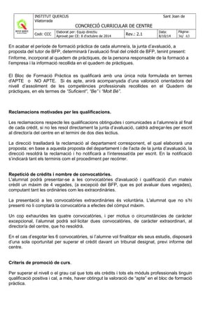 En acabar el període de formació pràctica de cada alumne/a, la junta d’avaluació, a
proposta del tutor de BFP, determinarà l’avaluació final del crèdit de BFP, tenint present:
l’informe, incorporat al quadern de pràctiques, de la persona responsable de la formació a
l’empresa i la informació recollida en el quadern de pràctiques.
El Bloc de Formació Pràctica es qualificarà amb una única nota formulada en termes
d'APTE o NO APTE. Si és apte, anirà acompanyada d’una valoració orientadora del
nivell d’assoliment de les competències professionals recollides en el Quadern de
pràctiques, en els termes de “Suficient”, “Be” i “Molt Bé”.
Reclamacions motivades per les qualificacions.
Les reclamacions respecte les qualificacions obtingudes i comunicades a l’alumne/a al final
de cada crèdit, si no les resol directament la junta d’avaluació, caldrà adreçar-les per escrit
al director/a del centre en el termini de dos dies lectius.
La direcció traslladarà la reclamació al departament corresponent, el qual elaborarà una
proposta; en base a aquesta proposta del departament i de l’acta de la junta d’avaluació, la
direcció resoldrà la reclamació i ho notificarà a l’interessat/da per escrit. En la notificació
s’indicarà tant els terminis com el procediment per recórrer.
Repetició de crèdits i nombre de convocatòries.
L'alumnat podrà presentar-se a les convocatòries d'avaluació i qualificació d'un mateix
crèdit un màxim de 4 vegades, (a excepció del BFP, que es pot avaluar dues vegades),
computant tant les ordinàries com les extraordinàries.
La presentació a les convocatòries extraordinàries és voluntària. L'alumnat que no s’hi
presenti no li comptarà la convocatòria a efectes del còmput màxim.
Un cop exhaurides les quatre convocatòries, i per motius o circumstàncies de caràcter
excepcional, l’alumnat podrà sol·licitar dues convocatòries, de caràcter extraordinari, al
director/a del centre, que ho resoldrà.
En el cas d’esgotar les 6 convocatòries, si l’alumne vol finalitzar els seus estudis, disposarà
d’una sola oportunitat per superar el crèdit davant un tribunal designat, previ informe del
centre.
Criteris de promoció de curs.
Per superar el nivell o el grau cal que tots els crèdits i tots els mòduls professionals tinguin
qualificació positiva i cal, a més, haver obtingut la valoració de “apte” en el bloc de formació
pràctica.
 
