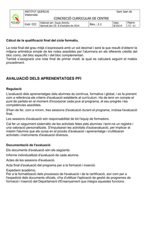 Càlcul de la qualificació final del cicle formatiu.
La nota final del grau mitjà s’expressarà amb un sol decimal i serà la que resulti d’obtenir la
mitjana aritmètica simple de les notes assolides per l’alumne/a en els diferents crèdits del
bloc comú, del bloc específic i del bloc complementari.
També s’assignarà una nota final de primer nivell, la qual es calcularà seguint el mateix
procediment.
AVALUACIÓ DELS APRENENTATGES PFI
Regulació
L'avaluació dels aprenentatges dels alumnes és contínua, formativa i global, i es fa prenent
com a referència els criteris d'avaluació establerts al currículum. Ha de tenir en compte el
punt de partida en el moment d'incorporar cada jove al programa, el seu progrés i les
competències assolides.
S'han de fer, com a mínim, tres sessions d'avaluació durant el programa, inclosa l'avaluació
final.
Les sessions d'avaluació són responsabilitat de tot l'equip de formadors.
Cal fer un seguiment sistemàtic de les activitats fetes pels alumnes i tenir-ne un registre i
una valoració personalitzats. S'impulsaran les activitats d'autoavaluació, per implicar al
màxim l'alumne que els cursa en el procés d'avaluació i aprenentatge i s'utilitzaran
activitats i instruments d'avaluació diversos.
Documentació de l'avaluació
Els documents d'avaluació són els següents:
Informe individualitzat d'avaluació de cada alumne.
Actes de les sessions d'avaluació.
Acta final d'avaluació del programa per a la formació i inserció.
Expedient acadèmic.
Per a la formalització dels processos de l'avaluació i de la certificació, així com per a
l'expedició dels documents oficials, s'ha d'utilitzar l'aplicació de gestió de programes de
formació i inserció del Departament d'Ensenyament que integra aquestes funcions.
 