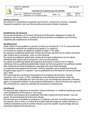 Centres docents
Els centres on s'imparteixen programes de formació i inserció han d'arxivar i custodiar
l'expedient acadèmic, així com tots els altres documents oficials d'avaluació.
Establiments de formació
Els serveis territorials o el Consorci d'Educació de Barcelona designaran l'institut de
referència als efectes d'arxiu i custòdia de la documentació acreditativa de la formació
impartida pels establiments de formació.
Qualificacions
Cada mòdul s'ha de qualificar en termes numèrics en l'escala de l'1 al 10, sense decimals.
Es consideren positives les qualificacions iguals a 5 o superiors.
La formació en centres de treball es qualifica d'"Apte" o "No apte".
Es calcula la qualificació global dels mòduls de formació general com la mitjana aritmètica
dels mòduls que el componen, amb una xifra decimal.
Es calcula la qualificació global dels mòduls de formació professional com la mitjana
aritmètica dels mòduls que el componen, amb una xifra decimal.
Es calcula la qualificació global del programa de formació i inserció com la mitjana
aritmètica entre la qualificació global dels mòduls de formació general i la qualificació global
dels mòduls de formació professional, calculada amb dues xifres decimals.
La superació del programa de formació i inserció requereix que la qualificació final del
programa sigui igual a 5 o superior i que la qualificació de la formació en centres de treball
sigui "Apte".
De manera general, l'avaluació final positiva d'un programa de formació i inserció
requereix, com a mínim, el 70% d'assistència a les activitats de formació. Quan les
absències estan justificades per raons de salut o per circumstàncies personals o familiars
greus o incorporació tardana, es pot avaluar positivament un alumne sempre que superi el
50% d'assistència i superi les activitats de recuperació corresponents.
Certificació
Els alumnes dels programes de formació i inserció obtindran un certificat expedit pel centre
o per l'establiment de formació on l'ha cursat.
El certificat s'acompanya de la qualificació final dels mòduls per tal de facilitar, a qui els
superi, el reconeixement de la formació rebuda.
Els alumnes que no finalitzen el programa i no obtenen, per tant, el certificat acadèmic però
han assistit, com a mínim, a un terç de la durada total del programa, poden demanar un
certificat d'assistència amb el nombre d'hores a què han assistit i el percentatge del que
representa respecte del total del curs.
 