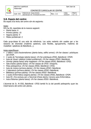 5.8. Espais del centre
Els espais d’ús lectiu del centre són els següents:
Aules:
N’hi ha 28, repartides de la manera següent:
Planta baixa: 6
Primera planta: 10
Segona planta: 9
Mòdul prefabricat: 2
Cada grup-classe té una aula de referència. Les aules restants són usades per a les
sessions de diversitat (matèries optatives, aula flexible, agrupaments, matèries de
modalitat i optatives de Batxillerat...).
Aules específiques:
2 tallers i aula d’automatismes (planta baixa, edifici annex): s’hi fan classes i pràctiques
del CFGM.
2 aules de Tecnologia (planta baixa): s’hi fan pràctiques d’ESO, Batxillerat i CFGM.
Aula de Visual i plàstica (mòdul prefabricat): s’hi fan classes d’ESO i Batxillerat.
Gimnàs (planta baixa) amb magatzem: s’hi fan classes d’ESO, Batxillerat i CFGS.
Sala d’actes (planta baixa): s’hi fan classes de CFGS i d’esports.
Pista poliesportiva: s’hi fan classes d’ESO, Batxillerat i CFGS.
Aula de música (primera planta): s’hi fan classes d’ESO i Batxillerat.
2 laboratoris (primera planta): s’hi fan classes d’ESO i Batxillerat.
Biblioteca (primera planta): s’hi fan classes d’ESO i Batxillerat.
2 aules d’informàtica (segona planta): s’hi fan classes d’ESO, Batxillerat i CFGM.
Aula 05: d’ús exclusiu per a l’alumnat d’Aula oberta i tercera aula d’informàtica.
Aula d’idiomes (planta baixa): s’hi fan classes d’ESO i Batxillerat.
L’alumnat de 3r, 4t ESO, Batxillerat i CFGS també fa ús del pavelló poliesportiu quan les
instal·lacions del centre són plenes.
 