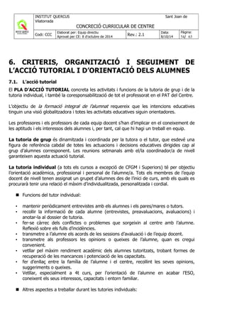 6. CRITERIS, ORGANITZACIÓ I SEGUIMENT DE
L’ACCIÓ TUTORIAL I D’ORIENTACIÓ DELS ALUMNES
7.1. L’acció tutorial
El PLA D’ACCIÓ TUTORIAL concreta les activitats i funcions de la tutoria de grup i de la
tutoria individual, i també la coresponsabilització de tot el professorat en el PAT del Centre.
L’objectiu de la formació integral de l’alumnat requereix que les intencions educatives
tinguin una visió globalitzadora i totes les activitats educatives siguin orientadores.
Les professores i els professors de cada equip docent s’han d’implicar en el coneixement de
les aptituds i els interessos dels alumnes i, per tant, cal que hi hagi un treball en equip.
La tutoria de grup és dinamitzada i coordinada per la tutora o el tutor, que esdevé una
figura de referència cabdal de totes les actuacions i decisions educatives dirigides cap al
grup d’alumnes corresponent. Les reunions setmanals amb el/la coordinador/a de nivell
garanteixen aquesta actuació tutorial.
La tutoria individual (a tots els cursos a excepció de CFGM i Superiors) té per objectiu
l’orientació acadèmica, professional i personal de l’alumne/a. Tots els membres de l’equip
docent de nivell tenen assignat un grupet d’alumnes des de l’inici de curs, amb els quals es
procurarà tenir una relació el màxim d’individualitzada, personalitzada i cordial.
Funcions del tutor individual:
• mantenir periòdicament entrevistes amb els alumnes i els pares/mares o tutors.
• recollir la informació de cada alumne (entrevistes, preavaluacions, avaluacions) i
anotar-la al dossier de tutoria.
• fer-se càrrec dels conflictes o problemes que sorgeixin al centre amb l’alumne.
Reflexió sobre els fulls d’incidències.
• transmetre a l’alumne els acords de les sessions d’avaluació i de l’equip docent.
• transmetre als professors les opinions o queixes de l’alumne, quan es cregui
convenient.
• vetllar pel màxim rendiment acadèmic dels alumnes tutoritzats, trobant formes de
recuperació de les mancances i potenciació de les capacitats.
• fer d’enllaç entre la família de l’alumne i el centre, recollint les seves opinions,
suggeriments o queixes.
• Vetllar, especialment a 4t curs, per l’orientació de l’alumne en acabar l’ESO,
coneixent els seus interessos, capacitats i entorn familiar.
Altres aspectes a treballar durant les tutories individuals:
 