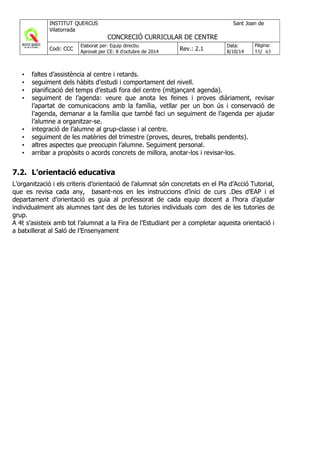 • faltes d’assistència al centre i retards.
• seguiment dels hàbits d’estudi i comportament del nivell.
• planificació del temps d’estudi fora del centre (mitjançant agenda).
• seguiment de l’agenda: veure que anota les feines i proves diàriament, revisar
l’apartat de comunicacions amb la família, vetllar per un bon ús i conservació de
l’agenda, demanar a la família que també faci un seguiment de l’agenda per ajudar
l’alumne a organitzar-se.
• integració de l’alumne al grup-classe i al centre.
• seguiment de les matèries del trimestre (proves, deures, treballs pendents).
• altres aspectes que preocupin l’alumne. Seguiment personal.
• arribar a propòsits o acords concrets de millora, anotar-los i revisar-los.
7.2. L’orientació educativa
L’organització i els criteris d’orientació de l’alumnat són concretats en el Pla d’Acció Tutorial,
que es revisa cada any, basant-nos en les instruccions d’inici de curs .Des d’EAP i el
departament d’orientació es guia al professorat de cada equip docent a l’hora d’ajudar
individualment als alumnes tant des de les tutories individuals com des de les tutories de
grup.
A 4t s’asisteix amb tot l’alumnat a la Fira de l’Estudiant per a completar aquesta orientació i
a batxillerat al Saló de l’Ensenyament
 