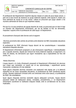 El professorat del Departament impartirà algunes classes en aules de grup-classe sencer, a
part de la seva funció de docència en grups d'atenció especial. Amb aquest fi, tindrà una
hora setmanal de reunió en el seu horari i alhora es procurarà que pugui assistir a les
reunions setmanals de l'àrea en què imparteixi classes.
Pel que fa a la seva presència als equips docents de nivell, es procurarà que en tots hi hagi
un membre del Departament d'Orientació, per tal de facilitar el flux de demandes,
respostes i suports entre el professorat de cada equip i el Departament.
El procediment d'actuació dels Serveis serà el següent:
-Alumnes provinents dels centres de primària amb dictamen de NEE (necessitats educatives
especials):
El professional de l'EAP informarà l'equip docent de les característiques i necessitats
educatives d'aquests alumnes.
El Departament d'Orientació proposarà un pla d'actuacions específiques i individualitzades
per a aquests alumnes. Aquest pla inclourà les hores d'atenció especial, el seguiment a la
resta de classes, les derivacions que siguin necessàries cap a especialistes de fora del
centre, etc.
-Resta d'alumnes:
L'equip docent o la Junta d'Avaluació proposarà al Departament d'Orientació els alumnes
que cregui que necessiten un suport per al seu aprenentatge, i especificarà quines
mancances i problemes s'hi han detectat.
Quan alguns d'aquests alumnes necessitin una exploració més atenta per a la detecció
específica de les seves necessitats educatives, el professional de l'EAP coordinarà aquest
procés. Aquesta exploració s'iniciarà amb una entrevista entre el/la tutor/a, el professional
de l'EAP i les orientadores.
Quan alguns d'aquests alumnes necessitin alguna adequació curricular, l'equip docent
precisarà l'abast de l'adequació (àrees, conceptes, procediments...) i el Departament
d'Orientació coordinarà la realització d'aquest treball, amb la col·laboració de les àrees
implicades.
 
