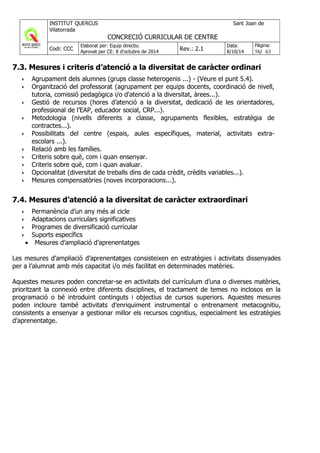 7.3. Mesures i criteris d’atenció a la diversitat de caràcter ordinari
•• Agrupament dels alumnes (grups classe heterogenis ...) - (Veure el punt 5.4).
•• Organització del professorat (agrupament per equips docents, coordinació de nivell,
tutoria, comissió pedagògica i/o d'atenció a la diversitat, àrees...).
•• Gestió de recursos (hores d’atenció a la diversitat, dedicació de les orientadores,
professional de l’EAP, educador social, CRP...).
•• Metodologia (nivells diferents a classe, agrupaments flexibles, estratègia de
contractes...).
•• Possibilitats del centre (espais, aules específiques, material, activitats extra-
escolars ...).
•• Relació amb les famílies.
•• Criteris sobre què, com i quan ensenyar.
•• Criteris sobre què, com i quan avaluar.
•• Opcionalitat (diversitat de treballs dins de cada crèdit, crèdits variables...).
•• Mesures compensatòries (noves incorporacions...).
7.4. Mesures d’atenció a la diversitat de caràcter extraordinari
•• Permanència d’un any més al cicle
•• Adaptacions curriculars significatives
•• Programes de diversificació curricular
•• Suports específics
• Mesures d’ampliació d’aprenentatges
Les mesures d’ampliació d’aprenentatges consisteixen en estratègies i activitats dissenyades
per a l’alumnat amb més capacitat i/o més facilitat en determinades matèries.
Aquestes mesures poden concretar-se en activitats del currículum d’una o diverses matèries,
prioritzant la connexió entre diferents disciplines, el tractament de temes no inclosos en la
programació o bé introduint continguts i objectius de cursos superiors. Aquestes mesures
poden incloure també activitats d’enriquiment instrumental o entrenament metacognitiu,
consistents a ensenyar a gestionar millor els recursos cognitius, especialment les estratègies
d’aprenentatge.
 