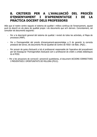 8. CRITERIS PER A L’AVALUACIÓ DEL PROCÉS
D’ENSENYAMENT I D’APRENENTATGE I DE LA
PRÀCTICA DOCENT DELS PROFESSORS
Atès que el nostre centre segueix el sistema de qualitat i millora contínua de l’ensenyament, aquest
punt és descrit en els plans de qualitat propis i els documents que se’n deriven. Concretament, cal
consultar els documents següents:
- Per a la descripció general del sistema de qualitat i revisió de totes les activitats, el Mapa de
processos (MAP).
- Per a l’homogeneïtat del procés d’ensenyament-aprenentatge a fi de garantir la correcta
prestació del servei, els documents Pla de Qualitat de Centre de l’ESO i de Batx. (PQC) .
- Per proveir de guies d’actuació a tot el professorat responsable de l’operativa del procediment
per tal d’assegurar l’homogeneïtat d’actuació com a professorat de crèdit o unitats didàctiques
és el PC02.
- Per a les actuacions de correcció i prevenció quotidianes, el document ACCIONS CORRECTIVES
I PREVENTIVES I OPORTUNITATS DE MILLORA (PS12).
 
