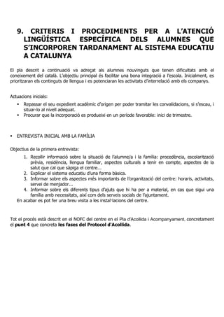 9. CRITERIS I PROCEDIMENTS PER A L’ATENCIÓ
LINGÜÍSTICA ESPECÍFICA DELS ALUMNES QUE
S’INCORPOREN TARDANAMENT AL SISTEMA EDUCATIU
A CATALUNYA
El pla descrit a continuació va adreçat als alumnes nouvinguts que tenen dificultats amb el
coneixement del català. L’objectiu principal és facilitar una bona integració a l’escola. Inicialment, es
prioritzaran els continguts de llengua i es potenciaran les activitats d’interrelació amb els companys.
Actuacions inicials:
Repassar el seu expedient acadèmic d’origen per poder tramitar les convalidacions, si s’escau, i
situar-lo al nivell adequat.
Procurar que la incorporació es produeixi en un període favorable: inici de trimestre.
ENTREVISTA INICIAL AMB LA FAMÍLIA
Objectius de la primera entrevista:
1. Recollir informació sobre la situació de l’alumne/a i la família: procedència, escolarització
prèvia, residència, llengua familiar, aspectes culturals a tenir en compte, aspectes de la
salut que cal que sàpiga el centre...
2. Explicar el sistema educatiu d’una forma bàsica.
3. Informar sobre els aspectes més importants de l’organització del centre: horaris, activitats,
servei de menjador...
4. Informar sobre els diferents tipus d’ajuts que hi ha per a material, en cas que sigui una
família amb necessitats, així com dels serveis socials de l’ajuntament.
En acabar es pot fer una breu visita a les instal·lacions del centre.
Tot el procés està descrit en el NOFC del centre en el Pla d'Acollida i Acompanyament, concretament
el punt 4 que concreta les fases del Protocol d'Acollida.
 