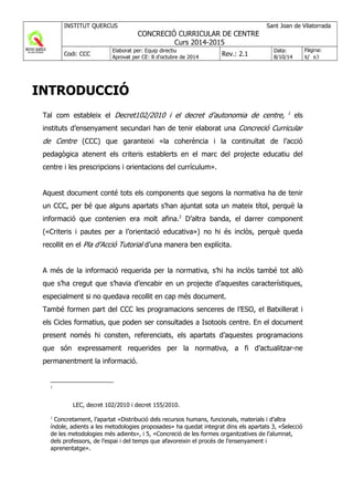 INTRODUCCIÓ
Tal com estableix el Decret102/2010 i el decret d’autonomia de centre, 1
els
instituts d’ensenyament secundari han de tenir elaborat una Concreció Curricular
de Centre (CCC) que garanteixi «la coherència i la continuïtat de l’acció
pedagògica atenent els criteris establerts en el marc del projecte educatiu del
centre i les prescripcions i orientacions del currículum».
Aquest document conté tots els components que segons la normativa ha de tenir
un CCC, per bé que alguns apartats s’han ajuntat sota un mateix títol, perquè la
informació que contenien era molt afina.2
D’altra banda, el darrer component
(«Criteris i pautes per a l’orientació educativa») no hi és inclòs, perquè queda
recollit en el Pla d’Acció Tutorial d’una manera ben explícita.
A més de la informació requerida per la normativa, s’hi ha inclòs també tot allò
que s’ha cregut que s’havia d’encabir en un projecte d’aquestes característiques,
especialment si no quedava recollit en cap més document.
També formen part del CCC les programacions senceres de l’ESO, el Batxillerat i
els Cicles formatius, que poden ser consultades a Isotools centre. En el document
present només hi consten, referenciats, els apartats d’aquestes programacions
que són expressament requerides per la normativa, a fi d’actualitzar-ne
permanentment la informació.
1
LEC, decret 102/2010 i decret 155/2010.
2
Concretament, l’apartat «Distribució dels recursos humans, funcionals, materials i d’altra
índole, adients a les metodologies proposades» ha quedat integrat dins els apartats 3, «Selecció
de les metodologies més adients», i 5, «Concreció de les formes organitzatives de l’alumnat,
dels professors, de l’espai i del temps que afavoreixin el procés de l’ensenyament i
aprenentatge».
 