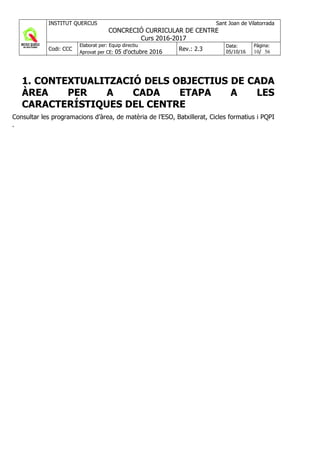 INSTITUT QUERCUS Sant Joan de Vilatorrada
CONCRECIÓ CURRICULAR DE CENTRE
Curs 2016-2017
Codi: CCC
Elaborat per: Equip directiu
Aprovat per CE: 05 d'octubre 2016 Rev.: 2.3
Data:
05/10/16
Pàgina:
10/ 56
1. CONTEXTUALITZACIÓ DELS OBJECTIUS DE CADA
ÀREA PER A CADA ETAPA A LES
CARACTERÍSTIQUES DEL CENTRE
Consultar les programacions d’àrea, de matèria de l’ESO, Batxillerat, Cicles formatius i PQPI
.
 