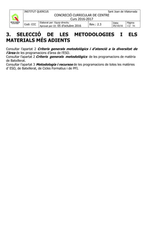 INSTITUT QUERCUS Sant Joan de Vilatorrada
CONCRECIÓ CURRICULAR DE CENTRE
Curs 2016-2017
Codi: CCC
Elaborat per: Equip directiu
Aprovat per CE: 05 d'octubre 2016 Rev.: 2.3
Data:
05/10/16
Pàgina:
12/ 56
3. SELECCIÓ DE LES METODOLOGIES I ELS
MATERIALS MÉS ADIENTS
Consultar l’apartat 2 Criteris generals metodològics i d’atenció a la diversitat de
l’àrea de les programacions d’àrea de l’ESO.
Consultar l’apartat 2 Criteris generals metodològics de les programacions de matèria
de Batxillerat.
Consultar l’apartat 3 Metodologia i recursos de les programacions de totes les matèries
d’ ESO, de Batxillerat, de Cicles Formatius i de PFI.
 