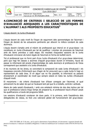 INSTITUT QUERCUS Sant Joan de Vilatorrada
CONCRECIÓ CURRICULAR DE CENTRE
Curs 2016-2017
Codi: CCC
Elaborat per: Equip directiu
Aprovat per CE: 05 d'octubre 2016 Rev.: 2.3
Data:
05/10/16
Pàgina:
13/ 56
4.CONCRECIÓ DE CRITERIS I SELECCIÓ DE LES FORMES
D’AVALUACIÓ ADEQUADES A LES CARACTERÍSTIQUES DE
L’ALUMNAT I ALS PROPÒSITS EDUCATIUS3
L'equip docent i la Junta d'Avaluació
L'equip docent de cada nivell és l'òrgan de seguiment dels aprenentatges de l'alumnat i
l'òrgan de decisió de les actuacions pertinents per afavorir la millora constant de cada
alumne/a.
L’equip docent s’amplia amb el màxim de professorat que intervé en el grup-classe i es
constitueix en Junta d'Avaluació per tal de qualificar i orientar els processos de l'alumnat
amb els ítems previstos a cada etapa. Els resultats d'aquestes sessions de la Junta
d'Avaluació s'enviaran als tutors legals de l'alumnat en forma de butlletí escrit.
Tot el professorat que no formi part d'una Junta d'Avaluació d'un grup-classe determinat,
però que hagi fet classes a alumnes d'aquell grup-classe durant el trimestre, haurà de
passar la informació del procés d'aprenentatge de cada alumne/a al professor/a de l'àrea
corresponent que assisteixi a la Junta d'Avaluació.
A les reunions de les àrees, es concretarà la composició de cada Junta d'Avaluació i els
traspassos concrets d'informació que s'hagin de fer procurant que a cada Junta hi hagi un
representant de cada àrea. Si en algun cas no fos possible, la informació es passarà
directament al coordinador de nivell que sempre estarà en totes les Juntes d’Avaluació
d’aquell nivell.
El mecanisme i els criteris d’avaluació han d’ésser coneguts per l’alumnat, el qual
prèviament ha de saber de què se l’avaluarà tant pel que fa a treballs, controls i actituds.
Abans de cada sessió d’avaluació, i amb una antelació mínima de dos dies lectius per tal
que el professor/a tutor/a tingui temps de preparar-la, el professorat haurà d’haver posat
les qualificacions a través del programa SAGA.
Les sessions d’avaluació constaran de dues parts. A la primera, amb l’assistència dels
delegats/des de classe, es farà una valoració global del funcionament del grup-classe:
3
EDU/295/2008, de 13 de juny , per la qual es determinen el procediment: els documents i requisits formals del
procés d’avaluació a l’educació secundària obligatòria i l’ordre de modificació de l’avaluació ordre ENS/56/2010 de 8 de
març.
 