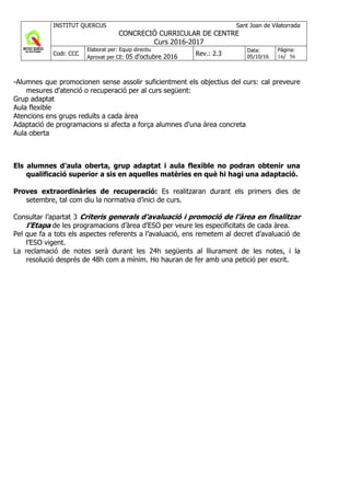 INSTITUT QUERCUS Sant Joan de Vilatorrada
CONCRECIÓ CURRICULAR DE CENTRE
Curs 2016-2017
Codi: CCC
Elaborat per: Equip directiu
Aprovat per CE: 05 d'octubre 2016 Rev.: 2.3
Data:
05/10/16
Pàgina:
16/ 56
-Alumnes que promocionen sense assolir suficientment els objectius del curs: cal preveure
mesures d'atenció o recuperació per al curs següent:
Grup adaptat
Aula flexible
Atencions ens grups reduïts a cada àrea
Adaptació de programacions si afecta a força alumnes d'una àrea concreta
Aula oberta
Els alumnes d’aula oberta, grup adaptat i aula flexible no podran obtenir una
qualificació superior a sis en aquelles matèries en què hi hagi una adaptació.
Proves extraordinàries de recuperació: Es realitzaran durant els primers dies de
setembre, tal com diu la normativa d’inici de curs.
Consultar l’apartat 3 Criteris generals d’avaluació i promoció de l’àrea en finalitzar
l’Etapa de les programacions d’àrea d’ESO per veure les especificitats de cada àrea.
Pel que fa a tots els aspectes referents a l’avaluació, ens remetem al decret d’avaluació de
l’ESO vigent.
La reclamació de notes serà durant les 24h següents al lliurament de les notes, i la
resolució després de 48h com a mínim. Ho hauran de fer amb una petició per escrit.
 