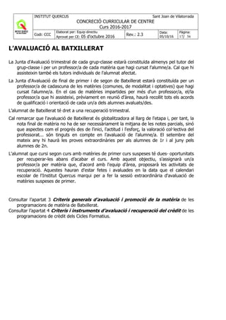INSTITUT QUERCUS Sant Joan de Vilatorrada
CONCRECIÓ CURRICULAR DE CENTRE
Curs 2016-2017
Codi: CCC
Elaborat per: Equip directiu
Aprovat per CE: 05 d'octubre 2016 Rev.: 2.3
Data:
05/10/16
Pàgina:
17/ 56
L’AVALUACIÓ AL BATXILLERAT
La Junta d'Avaluació trimestral de cada grup-classe estarà constituïda almenys pel tutor del
grup-classe i per un professor/a de cada matèria que hagi cursat l'alumne/a. Cal que hi
assisteixin també els tutors individuals de l'alumnat afectat.
La Junta d'Avaluació de final de primer i de segon de Batxillerat estarà constituïda per un
professor/a de cadascuna de les matèries (comunes, de modalitat i optatives) que hagi
cursat l'alumne/a. En el cas de matèries impartides per més d'un professor/a, el/la
professor/a que hi assisteixi, prèviament en reunió d'àrea, haurà recollit tots els acords
de qualificació i orientació de cada un/a dels alumnes avaluats/des.
L’alumnat de Batxillerat té dret a una recuperació trimestral.
Cal remarcar que l'avaluació de Batxillerat és globalitzadora al llarg de l'etapa i, per tant, la
nota final de matèria no ha de ser necessàriament la mitjana de les notes parcials, sinó
que aspectes com el progrés des de l'inici, l'actitud i l'esforç, la valoració col·lectiva del
professorat... són tinguts en compte en l'avaluació de l'alumne/a. El setembre del
mateix any hi haurà les proves extraordinàries per als alumnes de 1r i al juny pels
alumnes de 2n.
L'alumnat que cursi segon curs amb matèries de primer curs suspeses té dues oportunitats
per recuperar-les abans d’acabar el curs. Amb aquest objectiu, s'assignarà un/a
professor/a per matèria que, d'acord amb l'equip d'àrea, proposarà les activitats de
recuperació. Aquestes hauran d'estar fetes i avaluades en la data que el calendari
escolar de l'Institut Quercus marqui per a fer la sessió extraordinària d'avaluació de
matèries suspeses de primer.
Consultar l’apartat 3 Criteris generals d’avaluació i promoció de la matèria de les
programacions de matèria de Batxillerat.
Consultar l’apartat 4 Criteris i instruments d’avaluació i recuperació del crèdit de les
programacions de crèdit dels Cicles Formatius.
 