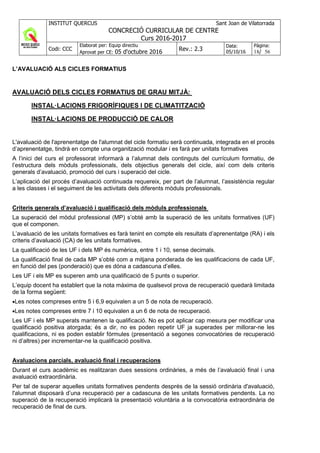 INSTITUT QUERCUS Sant Joan de Vilatorrada
CONCRECIÓ CURRICULAR DE CENTRE
Curs 2016-2017
Codi: CCC
Elaborat per: Equip directiu
Aprovat per CE: 05 d'octubre 2016 Rev.: 2.3
Data:
05/10/16
Pàgina:
18/ 56
L’AVALUACIÓ ALS CICLES FORMATIUS
AVALUACIÓ DELS CICLES FORMATIUS DE GRAU MITJÀ:
INSTAL·LACIONS FRIGORÍFIQUES I DE CLIMATITZACIÓ
INSTAL·LACIONS DE PRODUCCIÓ DE CALOR
L'avaluació de l'aprenentatge de l'alumnat del cicle formatiu serà continuada, integrada en el procés
d’aprenentatge, tindrà en compte una organització modular i es farà per unitats formatives
A l’inici del curs el professorat informarà a l’alumnat dels continguts del currículum formatiu, de
l’estructura dels mòduls professionals, dels objectius generals del cicle, així com dels criteris
generals d’avaluació, promoció del curs i superació del cicle.
L’aplicació del procés d’avaluació continuada requereix, per part de l’alumnat, l’assistència regular
a les classes i el seguiment de les activitats dels diferents mòduls professionals.
Criteris generals d’avaluació i qualificació dels mòduls professionals
La superació del mòdul professional (MP) s’obté amb la superació de les unitats formatives (UF)
que el componen.
L’avaluació de les unitats formatives es farà tenint en compte els resultats d’aprenentatge (RA) i els
criteris d’avaluació (CA) de les unitats formatives.
La qualificació de les UF i dels MP és numèrica, entre 1 i 10, sense decimals.
La qualificació final de cada MP s’obté com a mitjana ponderada de les qualificacions de cada UF,
en funció del pes (ponderació) que es dóna a cadascuna d’elles.
Les UF i els MP es superen amb una qualificació de 5 punts o superior.
L’equip docent ha establert que la nota màxima de qualsevol prova de recuperació quedarà limitada
de la forma següent:
•Les notes compreses entre 5 i 6,9 equivalen a un 5 de nota de recuperació.
•Les notes compreses entre 7 i 10 equivalen a un 6 de nota de recuperació.
Les UF i els MP superats mantenen la qualificació. No es pot aplicar cap mesura per modificar una
qualificació positiva atorgada; és a dir, no es poden repetir UF ja superades per millorar-ne les
qualificacions, ni es poden establir fórmules (presentació a segones convocatòries de recuperació
ni d’altres) per incrementar-ne la qualificació positiva.
Avaluacions parcials, avaluació final i recuperacions
Durant el curs acadèmic es realitzaran dues sessions ordinàries, a més de l’avaluació final i una
avaluació extraordinària.
Per tal de superar aquelles unitats formatives pendents després de la sessió ordinària d'avaluació,
l'alumnat disposarà d’una recuperació per a cadascuna de les unitats formatives pendents. La no
superació de la recuperació implicarà la presentació voluntària a la convocatòria extraordinària de
recuperació de final de curs.
 