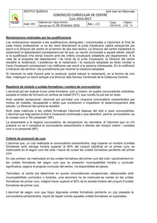 INSTITUT QUERCUS Sant Joan de Vilatorrada
CONCRECIÓ CURRICULAR DE CENTRE
Curs 2016-2017
Codi: CCC
Elaborat per: Equip directiu
Aprovat per CE: 05 d'octubre 2016 Rev.: 2.3
Data:
05/10/16
Pàgina:
20/ 56
Reclamacions motivades per les qualificacions
Les reclamacions respecte a les qualificacions obtingudes i comunicades a l’alumne/a al final de
cada mòdul professional, si no les resol directament la junta d’avaluació caldrà adreçar-les per
escrit a la Direcció del centre en el termini de dos dies lectius. La Direcció del centre traslladarà la
reclamació al departament corresponent per tal que, en reunió convocada a aquest efecte, estudiï
si la qualificació s’ha donat d’acord amb els criteris d’avaluació establerts pel departament. A la
vista de la proposta del departament i de l’acta de la junta d’avaluació, la Direcció del centre
resoldrà la reclamació. L’existència de la reclamació i la resolució adoptada es faran constar a
l’acta d’avaluació corresponent i es notificaran per escrit a la persona interessada. En la notificació
s’indicaran els terminis i els procediments per recórrer la resolució adoptada.
Si l’alumnat no està d’acord amb la resolució, podrà reiterar la reclamació, en el termini de cinc
dies, mitjançant un escrit adreçat a la Direcció dels Serveis Territorials de la Catalunya Central.
Repetició de mòduls o unitats formatives i nombre de convocatòries
L’alumnat pot ser avaluat d’una unitat formativa, com a màxim, en quatre convocatòries ordinàries,
excepte el mòdul de formació en centres de treball (FCT), que només ho pot ser en dues.
Amb caràcter excepcional, l’alumnat pot sol·licitar una cinquena convocatòria extraordinària per
motius de malaltia, discapacitat o altres que condicionin o impedeixin el desenvolupament dels
estudis. La Direcció del centre la resoldrà.
Amb cada matrícula a les unitats formatives l’alumnat disposa del dret a dues convocatòries.
L’alumnat que hagi perdut el dret a l’avaluació continuada o que abandoni, perd la convocatòria i es
fa constar com a “No presentat” (NP).
La presentació a la segona convocatòria, de recuperació, és voluntària. A l’alumnat que no s’hi
presenti no se li comptarà la convocatòria extraordinària a efectes del còmput màxim i constarà
com a no presentat (NP)
Criteris de promoció de curs
L’alumnat que, un cop realitzada la convocatòria extraordinària, hagi superat un nombre d’unitats
formatives amb càrrega horària superior al 60% del conjunt planificat en el primer curs, es
matricularà en el segon curs del cicle i haurà de cursar les unitats formatives pendents del primer
curs.
En cas contrari, es matricularà en les unitats formatives del primer curs del cicle i opcionalment en
les unitats formatives del segon curs que no presentin incompatibilitat horària o curricular
significativa, segons el projecte curricular del centre, i la disponibilitat de places.
Tanmateix, el centre pot determinar en quines circumstàncies excepcionals, relacionades amb
incompatibilitats curriculars o horàries, un/a alumne/a ha de matricular-se només en les unitats
formatives de primer curs, malgrat haver superat el 60% de la durada horària del conjunt d’unitats
formatives de primer curs.
L’alumnat de segon curs que tingui alguna/es unitats formatives pendents un cop passada la
convocatòria extraordinària, haurà de repetir només aquelles unitats formatives no superades.
 