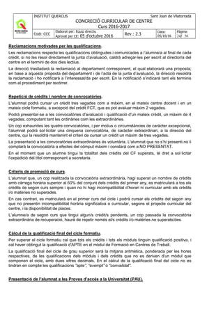 INSTITUT QUERCUS Sant Joan de Vilatorrada
CONCRECIÓ CURRICULAR DE CENTRE
Curs 2016-2017
Codi: CCC
Elaborat per: Equip directiu
Aprovat per CE: 05 d'octubre 2016 Rev.: 2.3
Data:
05/10/16
Pàgina:
24/ 56
Reclamacions motivades per les qualificacions.
Les reclamacions respecte les qualificacions obtingudes i comunicades a l’alumne/a al final de cada
crèdit, si no les resol directament la junta d’avaluació, caldrà adreçar-les per escrit al director/a del
centre en el termini de dos dies lectius.
La direcció traslladarà la reclamació al departament corresponent, el qual elaborarà una proposta;
en base a aquesta proposta del departament i de l’acta de la junta d’avaluació, la direcció resoldrà
la reclamació i ho notificarà a l’interessat/da per escrit. En la notificació s’indicarà tant els terminis
com el procediment per recórrer.
Repetició de crèdits i nombre de convocatòries.
L'alumnat podrà cursar un crèdit tres vegades com a màxim, en el mateix centre docent i en un
mateix cicle formatiu, a excepció del crèdit FCT, que es pot avaluar màxim 2 vegades.
Podrà presentar-se a les convocatòries d'avaluació i qualificació d'un mateix crèdit, un màxim de 4
vegades, computant tant les ordinàries com les extraordinàries.
Un cop exhaurides les quatre convocatòries, i per motius o circumstàncies de caràcter excepcional,
l’alumnat podrà sol·licitar una cinquena convocatòria, de caràcter extraordinari, a la direcció del
centre, qui la resoldrà mantenint el criteri de cursar un crèdit un màxim de tres vegades.
La presentació a les convocatòries extraordinàries és voluntària. L'alumnat que no s’hi presenti no li
comptarà la convocatòria a efectes del còmput màxim i constarà com a NO PRESENTAT.
En el moment que un alumne tingui la totalitat dels crèdits del CF superats, té dret a sol·licitar
l’expedició del títol corresponent a secretaria.
Criteris de promoció de curs.
L’alumnat que, un cop realitzada la convocatòria extraordinària, hagi superat un nombre de crèdits
amb càrrega horària superior al 60% del conjunt dels crèdits del primer any, es matricularà a tos els
crèdits de segon curs sempre i quan no hi hagi incompatibilitat d’horari ni curricular amb els crèdits
i/o matèries no superades.
En cas contrari, es matricularà en el primer curs del cicle i podrà cursar els crèdits del segon any
que no presentin incompatibilitat horària significativa o curricular, segons el projecte curricular del
centre, i la disponibilitat de places.
L’alumne/a de segon curs que tingui algun/s crèdit/s pendents, un cop passada la convocatòria
extraordinària de recuperació, haurà de repetir només el/s crèdits i/o matèries no superats/des.
Càlcul de la qualificació final del cicle formatiu.
Per superar el cicle formatiu cal que tots els crèdits i tots els mòduls tinguin qualificació positiva, i
cal haver obtingut la qualificació d'APTE en el mòdul de Formació en Centres de Treball.
La qualificació final del cicle de grau superior serà la mitjana aritmètica, ponderada per les hores
respectives, de les qualificacions dels mòduls i dels crèdits que no es deriven d'un mòdul que
componen el cicle, amb dues xifres decimals. En el càlcul de la qualificació final del cicle no es
tindran en compte les qualificacions “apte”, “exempt” o “convalidat”.
Presentació de l’alumnat a les Proves d’accés a la Universitat (PAU).
 
