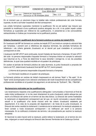 INSTITUT QUERCUS Sant Joan de Vilatorrada
CONCRECIÓ CURRICULAR DE CENTRE
Curs 2016-2017
Codi: CCC
Elaborat per: Equip directiu
Aprovat per CE: 05 d'octubre 2016 Rev.: 2.3
Data:
05/10/16
Pàgina:
26/ 56
En el moment que un alumne/a tingui la totalitat dels mòduls professionals del cicle formatiu
superats, té dret a sol·licitar l’expedició del títol corresponent.
Les unitats formatives superades mantenen la qualificació. No es pot aplicar cap mesura que
possibiliti la modificació d’una qualificació positiva atorgada; és a dir, ni es poden repetir unitats
formatives ja superades per millorar-ne les qualificacions, ni presentar-se a les convocatòries
extraordinàries ni d’altres per incrementar-ne la qualificació positiva.
Criteris d'avaluació i qualificació de la formació pràctica en centres de treball (FCT).
En l’avaluació del MP de formació en centres de treball (FCT) es tindrà en compte la valoració feta
per l’empresa, i prenent com a referència els objectius terminals, les activitats formatives de
referència i els criteris generals d’avaluació en el decret pel qual s’estableix el currículum
corresponent al cicle.
L'avaluació del MP d'FCT serà continuada, durant l'estada de l'alumnat a l'empresa. El tutor d'FCT
del cicle i la persona responsable d’aquesta formació a l’empresa tindran en compte la valoració
que l’alumnat en fa, a l’hora de determinar la seva idoneïtat i corregir-ne, si cal, les possibles
deficiències, la qual cosa quedarà recollida en el quadern de pràctiques.
En acabar el període de formació pràctica de cada alumne/a, la junta d’avaluació a proposta del
tutor/a de FCT, determinarà l’avaluació final del MP de FCT, tenint present:
-L’informe de la persona responsable d’aquesta formació a l’empresa
-La informació recollida en el quadern de pràctiques.
La formació pràctica en centres de treball s’expressarà en els termes “Apte” o “No apte”. Si és
“Apte” anirà acompanyada d’una valoració orientadora del nivell d’assoliment de les competències
professionals recollides en el quadern de seguiment, en els termes de “Suficient”, “Bé, i “Molt Bé”.
Reclamacions motivades per les qualificacions.
Les reclamacions respecte a les qualificacions obtingudes i comunicades a l’alumne/a al final de
cada mòdul professional, si no les resol directament la junta d’avaluació caldrà adreçar-les per
escrit a la Direcció del centre en el termini de dos dies lectius. La Direcció del centre traslladarà
la reclamació al departament corresponent per tal que, en reunió convocada a aquest efecte,
estudiï si la qualificació s’ha donat d’acord amb els criteris d’avaluació establerts pel
departament. A la vista de la proposta del departament i de l’acta de la junta d’avaluació, la
Direcció del centre resoldrà la reclamació. L’existència de la reclamació i la resolució adoptada es
faran constar a l’acta d’avaluació corresponent i es notificaran per escrit a la persona
interessada. En la notificació s’indicaran els terminis i els procediments per recórrer la resolució
adoptada.
Si l’alumnat no està d’acord amb la resolució, podrà reiterar la reclamació, en el termini de cinc
dies, mitjançant un escrit adreçat a la Direcció dels Serveis Territorials de la Catalunya Central.
 