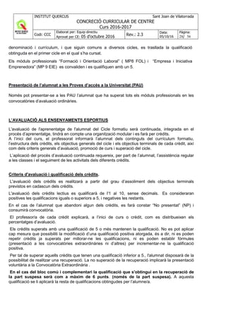 INSTITUT QUERCUS Sant Joan de Vilatorrada
CONCRECIÓ CURRICULAR DE CENTRE
Curs 2016-2017
Codi: CCC
Elaborat per: Equip directiu
Aprovat per CE: 05 d'octubre 2016 Rev.: 2.3
Data:
05/10/16
Pàgina:
28/ 56
denominació i currículum, i que siguin comuns a diversos cicles, es trasllada la qualificació
obtinguda en el primer cicle en el qual s’ha cursat.
Els mòduls professionals “Formació i Orientació Laboral” ( MP8 FOL) i “Empresa i Iniciativa
Emprenedora” (MP 9 EIE) es convaliden i es qualifiquen amb un 5.
Presentació de l’alumnat a les Proves d’accés a la Universitat (PAU)
Només pot presentar-se a les PAU l’alumnat que ha superat tots els mòduls professionals en les
convocatòries d’avaluació ordinàries.
L’AVALUACIÓ ALS ENSENYAMENTS ESPORTIUS
L'avaluació de l'aprenentatge de l'alumnat del Cicle formatiu serà continuada, integrada en el
procés d’aprenentatge, tindrà en compte una organització modular i es farà per crèdits.
A l’inici del curs, el professorat informarà l’alumnat dels continguts del currículum formatiu,
l’estructura dels crèdits, els objectius generals del cicle i els objectius terminals de cada crèdit, així
com dels criteris generals d’avaluació, promoció de curs i superació del cicle.
L’aplicació del procés d’avaluació continuada requereix, per part de l’alumnat, l’assistència regular
a les classes i el seguiment de les activitats dels diferents crèdits.
Criteris d'avaluació i qualificació dels crèdits.
L'avaluació dels crèdits es realitzarà a partir del grau d’assoliment dels objectius terminals
previstos en cadascun dels crèdits.
L'avaluació dels crèdits lectius es qualificarà de l'1 al 10, sense decimals. Es consideraran
positives les qualificacions iguals o superiors a 5, i negatives les restants.
En el cas de l’alumnat que abandoni algun dels crèdits, es farà constar “No presentat” (NP) i
consumirà convocatòria.
El professor/a de cada crèdit explicarà, a l’inici de curs o crèdit, com es distribueixen els
percentatges d’avaluació.
Els crèdits superats amb una qualificació de 5 o més mantenen la qualificació. No es pot aplicar
cap mesura que possibiliti la modificació d’una qualificació positiva atorgada, és a dir, ni es poden
repetir crèdits ja superats per millorar-ne les qualificacions, ni es poden establir fórmules
(presentació a les convocatòries extraordinàries ni d’altres) per incrementar-ne la qualificació
positiva.
Per tal de superar aquells crèdits que tenen una qualificacíó inferior a 5., l'alumnat disposarà de la
possibilitat de realitzar una recuperació. La no superació de la recuperació implicarà la presentació
voluntària a la Convocatòria Extraordinària .
En el cas del bloc comú i complementari la qualificació que s'obtingui en la recuperació de
la part suspesa serà com a màxim de 6 punts. (només de la part suspesa). A aquesta
qualificació se li aplicarà la resta de qualificacions obtingudes per l’alumne/a.
 