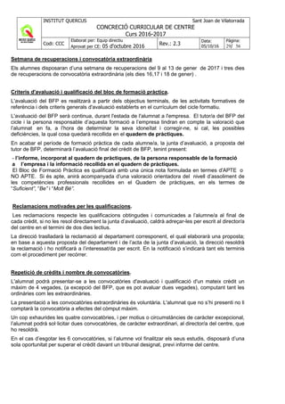 INSTITUT QUERCUS Sant Joan de Vilatorrada
CONCRECIÓ CURRICULAR DE CENTRE
Curs 2016-2017
Codi: CCC
Elaborat per: Equip directiu
Aprovat per CE: 05 d'octubre 2016 Rev.: 2.3
Data:
05/10/16
Pàgina:
29/ 56
Setmana de recuperacions i convocatòria extraordinària
Els alumnes disposaran d’una setmana de recuperacions del 9 al 13 de gener de 2017 i tres dies
de recuperacions de convocatòria extraordinària (els dies 16,17 i 18 de gener) .
Criteris d'avaluació i qualificació del bloc de formació pràctica.
L'avaluació del BFP es realitzarà a partir dels objectius terminals, de les activitats formatives de
referència i dels criteris generals d'avaluació establerts en el currículum del cicle formatiu.
L'avaluació del BFP serà continua, durant l'estada de l'alumnat a l'empresa. El tutor/a del BFP del
cicle i la persona responsable d’aquesta formació a l’empresa tindran en compte la valoració que
l’alumnat en fa, a l’hora de determinar la seva idoneïtat i corregir-ne, si cal, les possibles
deficiències, la qual cosa quedarà recollida en el quadern de pràctiques.
En acabar el període de formació pràctica de cada alumne/a, la junta d’avaluació, a proposta del
tutor de BFP, determinarà l’avaluació final del crèdit de BFP, tenint present:
- l’informe, incorporat al quadern de pràctiques, de la persona responsable de la formació
a l’empresa i la informació recollida en el quadern de pràctiques.
El Bloc de Formació Pràctica es qualificarà amb una única nota formulada en termes d'APTE o
NO APTE. Si és apte, anirà acompanyada d’una valoració orientadora del nivell d’assoliment de
les competències professionals recollides en el Quadern de pràctiques, en els termes de
“Suficient”, “Be” i “Molt Bé”.
Reclamacions motivades per les qualificacions.
Les reclamacions respecte les qualificacions obtingudes i comunicades a l’alumne/a al final de
cada crèdit, si no les resol directament la junta d’avaluació, caldrà adreçar-les per escrit al director/a
del centre en el termini de dos dies lectius.
La direcció traslladarà la reclamació al departament corresponent, el qual elaborarà una proposta;
en base a aquesta proposta del departament i de l’acta de la junta d’avaluació, la direcció resoldrà
la reclamació i ho notificarà a l’interessat/da per escrit. En la notificació s’indicarà tant els terminis
com el procediment per recórrer.
Repetició de crèdits i nombre de convocatòries.
L'alumnat podrà presentar-se a les convocatòries d'avaluació i qualificació d'un mateix crèdit un
màxim de 4 vegades, (a excepció del BFP, que es pot avaluar dues vegades), computant tant les
ordinàries com les extraordinàries.
La presentació a les convocatòries extraordinàries és voluntària. L'alumnat que no s’hi presenti no li
comptarà la convocatòria a efectes del còmput màxim.
Un cop exhaurides les quatre convocatòries, i per motius o circumstàncies de caràcter excepcional,
l’alumnat podrà sol·licitar dues convocatòries, de caràcter extraordinari, al director/a del centre, que
ho resoldrà.
En el cas d’esgotar les 6 convocatòries, si l’alumne vol finalitzar els seus estudis, disposarà d’una
sola oportunitat per superar el crèdit davant un tribunal designat, previ informe del centre.
 