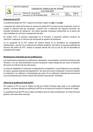 INSTITUT QUERCUS Sant Joan de Vilatorrada
CONCRECIÓ CURRICULAR DE CENTRE
Curs 2016-2017
Codi: CCC
Elaborat per: Equip directiu
Aprovat per CE: 05 d'octubre 2016 Rev.: 2.3
Data:
05/10/16
Pàgina:
32/ 56
Avaluació de la FCT
La qualificació global de l’FCT, segons la normativa vigent, és apte o no apte.
L’avaluació del mòdul de formació en centres de treball (FCT) la farà la junta d’avaluació, tenint en
compte la valoració feta per l’empresa, i prenent com a referència els objectius terminals, les
activitats formatives de referència i els criteris generals d’avaluació determinats en el decret pel
qual s’estableix el currículum corresponent del cicle.
En acabar l’FCT, la persona responsable de la formació a l’empresa valorarà l’evolució de
l’alumne/a, mitjançant un informe que incorporarà al quadern de pràctiques.
La no superació de la FCT implica de manera directa la no acreditació de competències
professionals i, per tant, la no obtenció del certificat acadèmic. Així doncs, la expulsió justificada de
l’alumne del centre de FCT, implica la expulsió directa del curs ja que és del tot impossible la
acreditació del mateix.
Reclamacions motivades per les qualificacions.
Les reclamacions respecte les qualificacions obtingudes i comunicades a l’alumne/a al final de cada
trimestre, si no les resol directament la junta d’avaluació, caldrà adreçar-les per escrit al director/a
del centre en el termini de dos dies lectius.
La direcció traslladarà la reclamació al departament corresponent, el qual elaborarà una proposta;
en base a aquesta proposta del departament i de l’acta de la junta d’avaluació, la direcció resoldrà
la reclamació i ho notificarà a l’interessat/da per escrit. En la notificació s’indicarà tant els terminis
com el procediment per recórrer davant del director/a dels Serveis Territorials.
Càlcul de la qualificació final del PFI.
Per superar el PFI cal que la mitjana de tots els mòduls formatius sigui igual a una qualificació
positiva, i cal haver obtingut la qualificació d'APTE en el mòdul de Formació en Centres de Treball.
La qualificació final del PFI és la mitjana aritmètica entre el mòdul professional i el mòdul formació
general, amb dues xifres decimals.
 