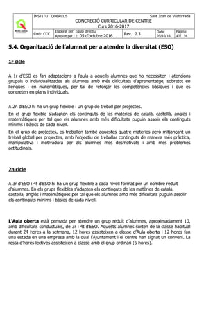 INSTITUT QUERCUS Sant Joan de Vilatorrada
CONCRECIÓ CURRICULAR DE CENTRE
Curs 2016-2017
Codi: CCC
Elaborat per: Equip directiu
Aprovat per CE: 05 d'octubre 2016 Rev.: 2.3
Data:
05/10/16
Pàgina:
43/ 56
5.4. Organització de l’alumnat per a atendre la diversitat (ESO)
1r cicle
A 1r d'ESO es fan adaptacions a l'aula a aquells alumnes que ho necessiten i atencions
grupals o individualitzades als alumnes amb més dificultats d'aprenentatge, sobretot en
llengües i en matemàtiques, per tal de reforçar les competències bàsiques i que es
concreten en plans individuals.
A 2n d’ESO hi ha un grup flexible i un grup de treball per projectes.
En el grup flexible s'adapten els continguts de les matèries de català, castellà, anglès i
matemàtiques per tal que els alumnes amb més dificultats puguin assolir els continguts
mínims i bàsics de cada nivell.
En el grup de projectes, es treballen també aquestes quatre matèries però mitjançant un
treball global per projectes, amb l'objectiu de treballar continguts de manera més pràctica,
manipulativa i motivadora per als alumnes més desmotivats i amb més problemes
actitudinals.
2n cicle
A 3r d'ESO i 4t d'ESO hi ha un grup flexible a cada nivell format per un nombre reduït
d'alumnes. En els grups flexibles s'adapten els continguts de les matèries de català,
castellà, anglès i matemàtiques per tal que els alumnes amb més dificultats puguin assolir
els continguts mínims i bàsics de cada nivell.
L’Aula oberta està pensada per atendre un grup reduït d’alumnes, aproximadament 10,
amb dificultats conductuals, de 3r i 4t d’ESO. Aquests alumnes surten de la classe habitual
durant 24 hores a la setmana, 12 hores assisteixen a classe d’Aula oberta i 12 hores fan
una estada en una empresa amb la qual l’Ajuntament i el centre han signat un conveni. La
resta d’hores lectives assisteixen a classe amb el grup ordinari (6 hores).
 