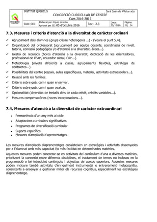 INSTITUT QUERCUS Sant Joan de Vilatorrada
CONCRECIÓ CURRICULAR DE CENTRE
Curs 2016-2017
Codi: CCC
Elaborat per: Equip directiu
Aprovat per CE: 05 d'octubre 2016 Rev.: 2.3
Data:
05/10/16
Pàgina:
51/ 56
7.3. Mesures i criteris d’atenció a la diversitat de caràcter ordinari
Agrupament dels alumnes (grups classe heterogenis ...) - (Veure el punt 5.4).
Organització del professorat (agrupament per equips docents, coordinació de nivell,
tutoria, comissió pedagògica i/o d'atenció a la diversitat, àrees...).
Gestió de recursos (hores d’atenció a la diversitat, dedicació de les orientadores,
professional de l’EAP, educador social, CRP...).
Metodologia (nivells diferents a classe, agrupaments flexibles, estratègia de
contractes...).
Possibilitats del centre (espais, aules específiques, material, activitats extraescolars...).
Relació amb les famílies.
Criteris sobre què, com i quan ensenyar.
Criteris sobre què, com i quan avaluar.
Opcionalitat (diversitat de treballs dins de cada crèdit, crèdits variables...).
Mesures compensatòries (noves incorporacions...).
7.4. Mesures d’atenció a la diversitat de caràcter extraordinari
• Permanència d’un any més al cicle
• Adaptacions curriculars significatives
• Programes de diversificació curricular
• Suports específics
• Mesures d’ampliació d’aprenentatges
Les mesures d’ampliació d’aprenentatges consisteixen en estratègies i activitats dissenyades
per a l’alumnat amb més capacitat i/o més facilitat en determinades matèries.
Aquestes mesures poden concretar-se en activitats del currículum d’una o diverses matèries,
prioritzant la connexió entre diferents disciplines, el tractament de temes no inclosos en la
programació o bé introduint continguts i objectius de cursos superiors. Aquestes mesures
poden incloure també activitats d’enriquiment instrumental o entrenament metacognitiu,
consistents a ensenyar a gestionar millor els recursos cognitius, especialment les estratègies
d’aprenentatge.
 