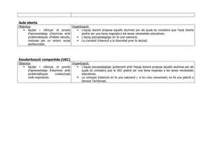 Aula oberta
Objectius
Ajudar i reforçar el procés
d’aprenentatge d’alumnes amb
problemàtiques d’hàbits estudis,
motivats per un entorn social
desfavorable.
Organització::
L’equip docent proposa aquells alumnes per als quals es considera que l’aula oberta
podria ser una bona resposta a les seves necessitats educatives.
L’equip psicopedagògic en fa una valoració.
La comissió d’atenció a la diversitat pren la decisió.
Escolarització compartida (UEC)
Objectius
Ajudar i reforçar el procés
d’aprenentatge d’alumnes amb
problemàtiques conductuals
molt importants.
Organització::
L’equip psicopedagògic juntament amb l’equip docent proposa aquells alumnes per als
quals es considera que la UEC podria ser una bona resposta a les seves necessitats
educatives.
La comissió d’atenció en fa una valoració i, si ho creu convenient, en fa una petició a
Serveis Territorials.
 