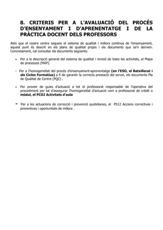 8. CRITERIS PER A L’AVALUACIÓ DEL PROCÉS
D’ENSENYAMENT I D’APRENENTATGE I DE LA
PRÀCTICA DOCENT DELS PROFESSORS
Atès que el nostre centre segueix el sistema de qualitat i millora contínua de l’ensenyament,
aquest punt és descrit en els plans de qualitat propis i els documents que se’n deriven.
Concretament, cal consultar els documents següents:
• Per a la descripció general del sistema de qualitat i revisió de totes les activitats, el Mapa
de processos (MAP).
- Per a l’homogeneïtat del procés d’ensenyament-aprenentatge (en l’ESO, el Batxillerat i
els Cicles Formatius) a fi de garantir la correcta prestació del servei, els documents Pla
de Qualitat de Centre (PQC) .
• Per proveir de guies d’actuació a tot el professorat responsable de l’operativa del
procediment per tal d’assegurar l’homogeneïtat d’actuació com a professorat de crèdit o
mòdul, el PC02 Activitats d'aula
- Per a les actuacions de correcció i prevenció quotidianes, el PS12 Accions correctives i
preventives i oportunitats de millora .
 