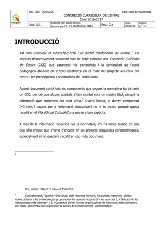 INSTITUT QUERCUS Sant Joan de Vilatorrada
CONCRECIÓ CURRICULAR DE CENTRE
Curs 2016-2017
Codi: CCC
Elaborat per: Equip directiu
Aprovat per CE: 05 d'octubre 2016 Rev.: 2.3
Data:
05/10/16
Pàgina:
8/ 56
INTRODUCCIÓ
Tal com estableix el Decret102/2010 i el decret d’autonomia de centre, 1
els
instituts d’ensenyament secundari han de tenir elaborat una Concreció Curricular
de Centre (CCC) que garanteixi «la coherència i la continuïtat de l’acció
pedagògica atenent els criteris establerts en el marc del projecte educatiu del
centre i les prescripcions i orientacions del currículum».
Aquest document conté tots els components que segons la normativa ha de tenir
un CCC, per bé que alguns apartats s’han ajuntat sota un mateix títol, perquè la
informació que contenien era molt afina.2
D’altra banda, el darrer component
(«Criteris i pautes per a l’orientació educativa») no hi és inclòs, perquè queda
recollit en el Pla d’Acció Tutorial d’una manera ben explícita.
A més de la informació requerida per la normativa, s’hi ha inclòs també tot allò
que s’ha cregut que s’havia d’encabir en un projecte d’aquestes característiques,
especialment si no quedava recollit en cap més document.
1
LEC, decret 102/2010 i decret 155/2010.
2
Concretament, l’apartat «Distribució dels recursos humans, funcionals, materials i d’altra
índole, adients a les metodologies proposades» ha quedat integrat dins els apartats 3, «Selecció de les
metodologies més adients», i 5, «Concreció de les formes organitzatives de l’alumnat, dels professors,
de l’espai i del temps que afavoreixin el procés de l’ensenyament i aprenentatge».
 