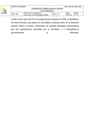 INSTITUT QUERCUS Sant Joan de Vilatorrada
CONCRECIÓ CURRICULAR DE CENTRE
Curs 2016-2017
Codi: CCC
Elaborat per: Equip directiu
Aprovat per CE: 05 d'octubre 2016 Rev.: 2.3
Data:
05/10/16
Pàgina:
9/ 56
També formen part del CCC les programacions senceres de l’ESO, el Batxillerat i
els Cicles formatius, que poden ser consultades a Isotools centre. En el document
present només hi consten, referenciats, els apartats d’aquestes programacions
que són expressament requerides per la normativa, a fi d’actualitzar-ne
permanentment la informació.
 