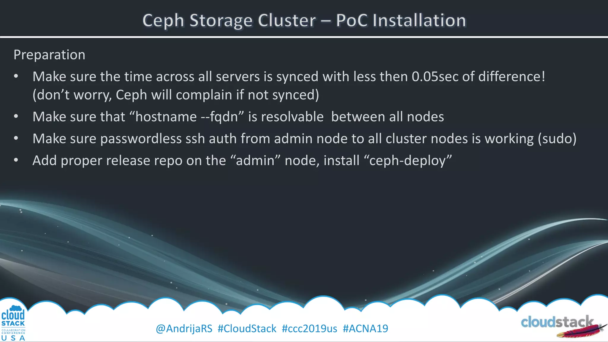 @AndrijaRS #CloudStack #ccc2019us #ACNA19
Preparation
• Make sure the time across all servers is synced with less then 0.05sec of difference!
(don’t worry, Ceph will complain if not synced)
• Make sure that “hostname --fqdn” is resolvable between all nodes
• Make sure passwordless ssh auth from admin node to all cluster nodes is working (sudo)
• Add proper release repo on the “admin” node, install “ceph-deploy”
 