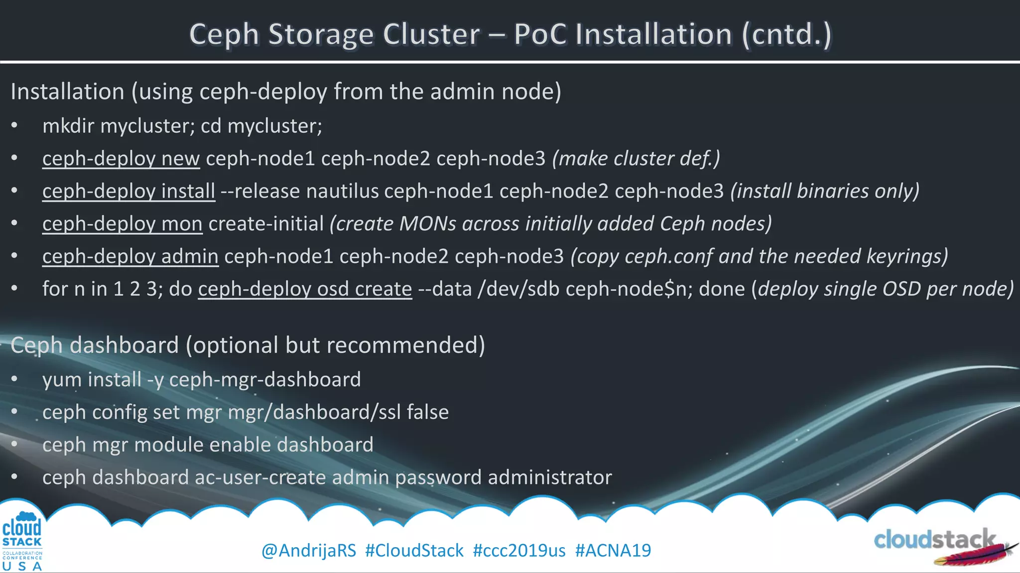 @AndrijaRS #CloudStack #ccc2019us #ACNA19
Installation (using ceph-deploy from the admin node)
• mkdir mycluster; cd mycluster;
• ceph-deploy new ceph-node1 ceph-node2 ceph-node3 (make cluster def.)
• ceph-deploy install --release nautilus ceph-node1 ceph-node2 ceph-node3 (install binaries only)
• ceph-deploy mon create-initial (create MONs across initially added Ceph nodes)
• ceph-deploy admin ceph-node1 ceph-node2 ceph-node3 (copy ceph.conf and the needed keyrings)
• for n in 1 2 3; do ceph-deploy osd create --data /dev/sdb ceph-node$n; done (deploy single OSD per node)
Ceph dashboard (optional but recommended)
• yum install -y ceph-mgr-dashboard
• ceph config set mgr mgr/dashboard/ssl false
• ceph mgr module enable dashboard
• ceph dashboard ac-user-create admin password administrator
 