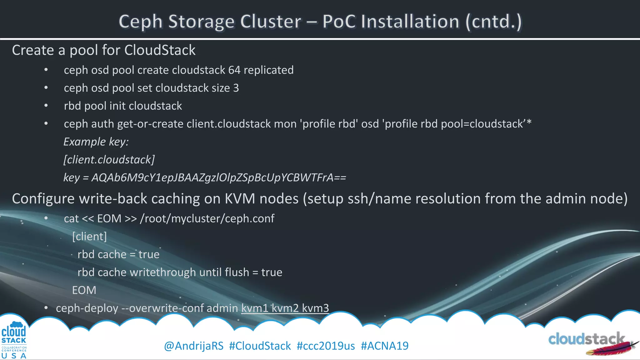 @AndrijaRS #CloudStack #ccc2019us #ACNA19
Create a pool for CloudStack
• ceph osd pool create cloudstack 64 replicated
• ceph osd pool set cloudstack size 3
• rbd pool init cloudstack
• ceph auth get-or-create client.cloudstack mon 'profile rbd' osd 'profile rbd pool=cloudstack’*
Example key:
[client.cloudstack]
key = AQAb6M9cY1epJBAAZgzlOlpZSpBcUpYCBWTFrA==
Configure write-back caching on KVM nodes (setup ssh/name resolution from the admin node)
• cat << EOM >> /root/mycluster/ceph.conf
[client]
rbd cache = true
rbd cache writethrough until flush = true
EOM
• ceph-deploy --overwrite-conf admin kvm1 kvm2 kvm3
 