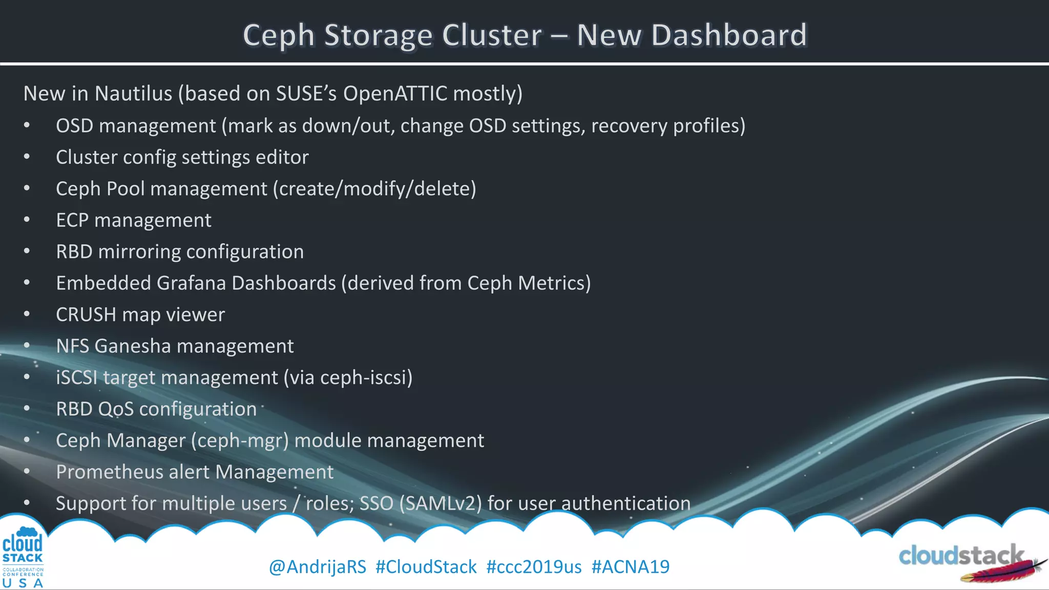 @AndrijaRS #CloudStack #ccc2019us #ACNA19
New in Nautilus (based on SUSE’s OpenATTIC mostly)
• OSD management (mark as down/out, change OSD settings, recovery profiles)
• Cluster config settings editor
• Ceph Pool management (create/modify/delete)
• ECP management
• RBD mirroring configuration
• Embedded Grafana Dashboards (derived from Ceph Metrics)
• CRUSH map viewer
• NFS Ganesha management
• iSCSI target management (via ceph-iscsi)
• RBD QoS configuration
• Ceph Manager (ceph-mgr) module management
• Prometheus alert Management
• Support for multiple users / roles; SSO (SAMLv2) for user authentication
 