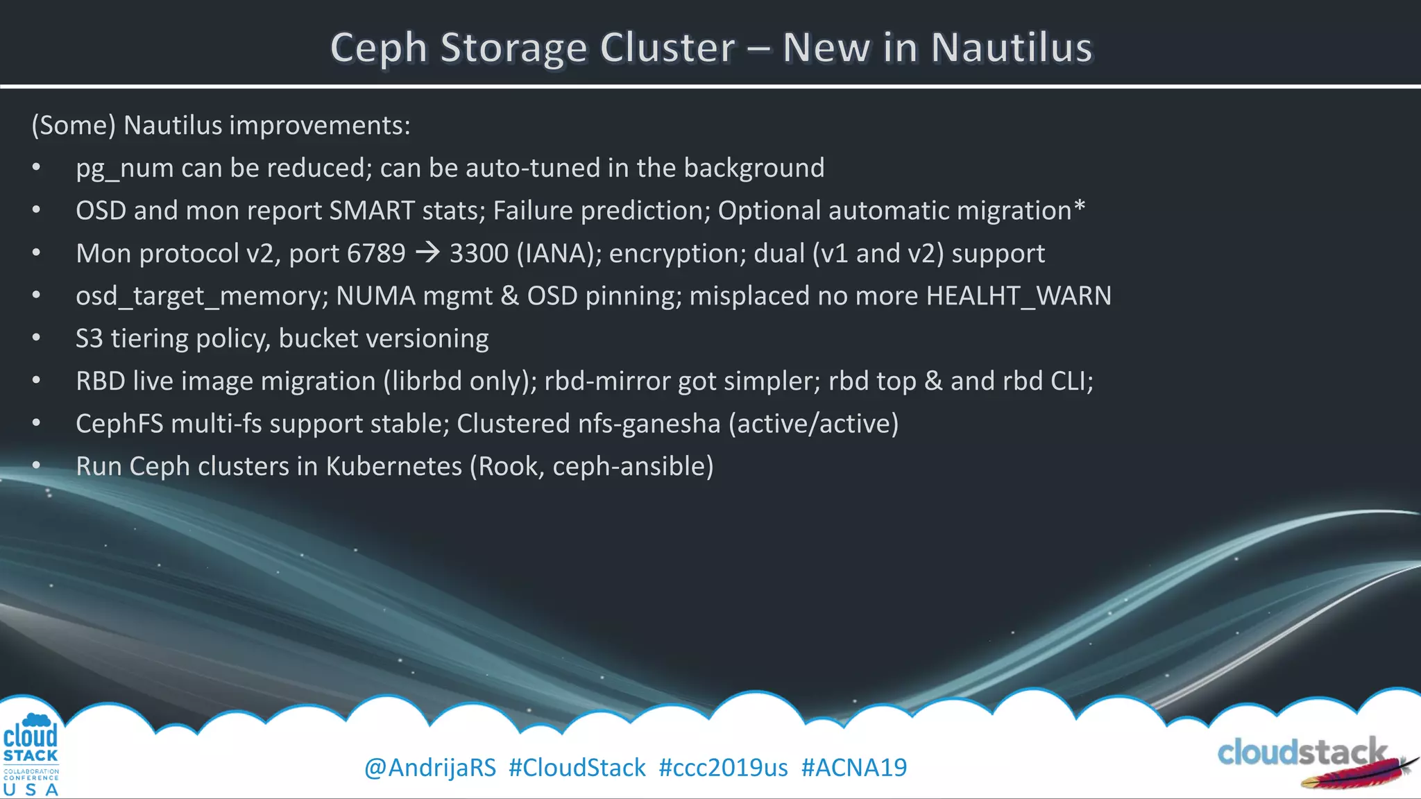 @AndrijaRS #CloudStack #ccc2019us #ACNA19
(Some) Nautilus improvements:
• pg_num can be reduced; can be auto-tuned in the background
• OSD and mon report SMART stats; Failure prediction; Optional automatic migration*
• Mon protocol v2, port 6789 → 3300 (IANA); encryption; dual (v1 and v2) support
• osd_target_memory; NUMA mgmt & OSD pinning; misplaced no more HEALHT_WARN
• S3 tiering policy, bucket versioning
• RBD live image migration (librbd only); rbd-mirror got simpler; rbd top & and rbd CLI;
• CephFS multi-fs support stable; Clustered nfs-ganesha (active/active)
• Run Ceph clusters in Kubernetes (Rook, ceph-ansible)
 