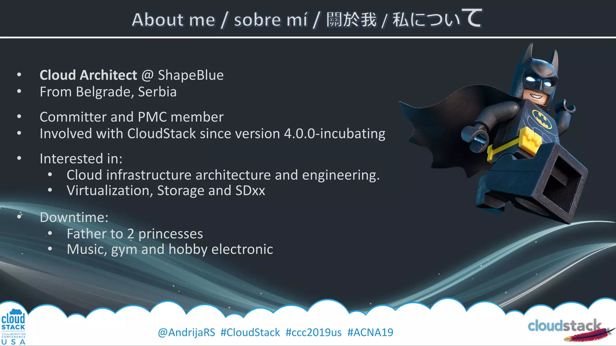 @AndrijaRS #CloudStack #ccc2019us #ACNA19
• Cloud Architect @ ShapeBlue
• From Belgrade, Serbia
• Committer and PMC member
• Involved with CloudStack since version 4.0.0-incubating
• Interested in:
• Cloud infrastructure architecture and engineering.
• Virtualization, Storage and SDxx
• Downtime:
• Father to 2 princesses
• Music, gym and hobby electronic
 