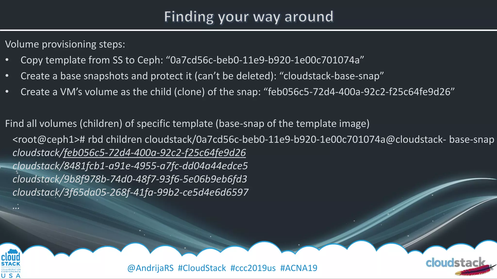 @AndrijaRS #CloudStack #ccc2019us #ACNA19
Volume provisioning steps:
• Copy template from SS to Ceph: “0a7cd56c-beb0-11e9-b920-1e00c701074a”
• Create a base snapshots and protect it (can’t be deleted): “cloudstack-base-snap”
• Create a VM’s volume as the child (clone) of the snap: “feb056c5-72d4-400a-92c2-f25c64fe9d26”
Find all volumes (children) of specific template (base-snap of the template image)
<root@ceph1># rbd children cloudstack/0a7cd56c-beb0-11e9-b920-1e00c701074a@cloudstack- base-snap
cloudstack/feb056c5-72d4-400a-92c2-f25c64fe9d26
cloudstack/8481fcb1-a91e-4955-a7fc-dd04a44edce5
cloudstack/9b8f978b-74d0-48f7-93f6-5e06b9eb6fd3
cloudstack/3f65da05-268f-41fa-99b2-ce5d4e6d6597
…
 
