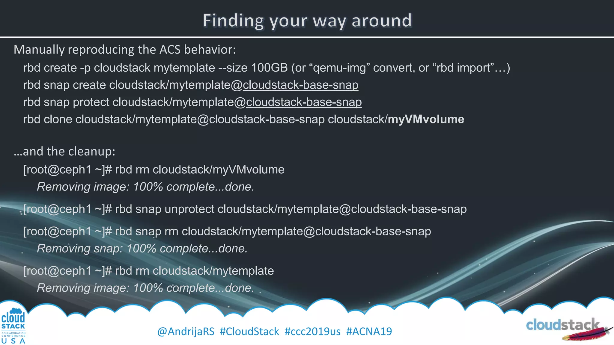 @AndrijaRS #CloudStack #ccc2019us #ACNA19
Manually reproducing the ACS behavior:
rbd create -p cloudstack mytemplate --size 100GB (or “qemu-img” convert, or “rbd import”…)
rbd snap create cloudstack/mytemplate@cloudstack-base-snap
rbd snap protect cloudstack/mytemplate@cloudstack-base-snap
rbd clone cloudstack/mytemplate@cloudstack-base-snap cloudstack/myVMvolume
…and the cleanup:
[root@ceph1 ~]# rbd rm cloudstack/myVMvolume
Removing image: 100% complete...done.
[root@ceph1 ~]# rbd snap unprotect cloudstack/mytemplate@cloudstack-base-snap
[root@ceph1 ~]# rbd snap rm cloudstack/mytemplate@cloudstack-base-snap
Removing snap: 100% complete...done.
[root@ceph1 ~]# rbd rm cloudstack/mytemplate
Removing image: 100% complete...done.
 