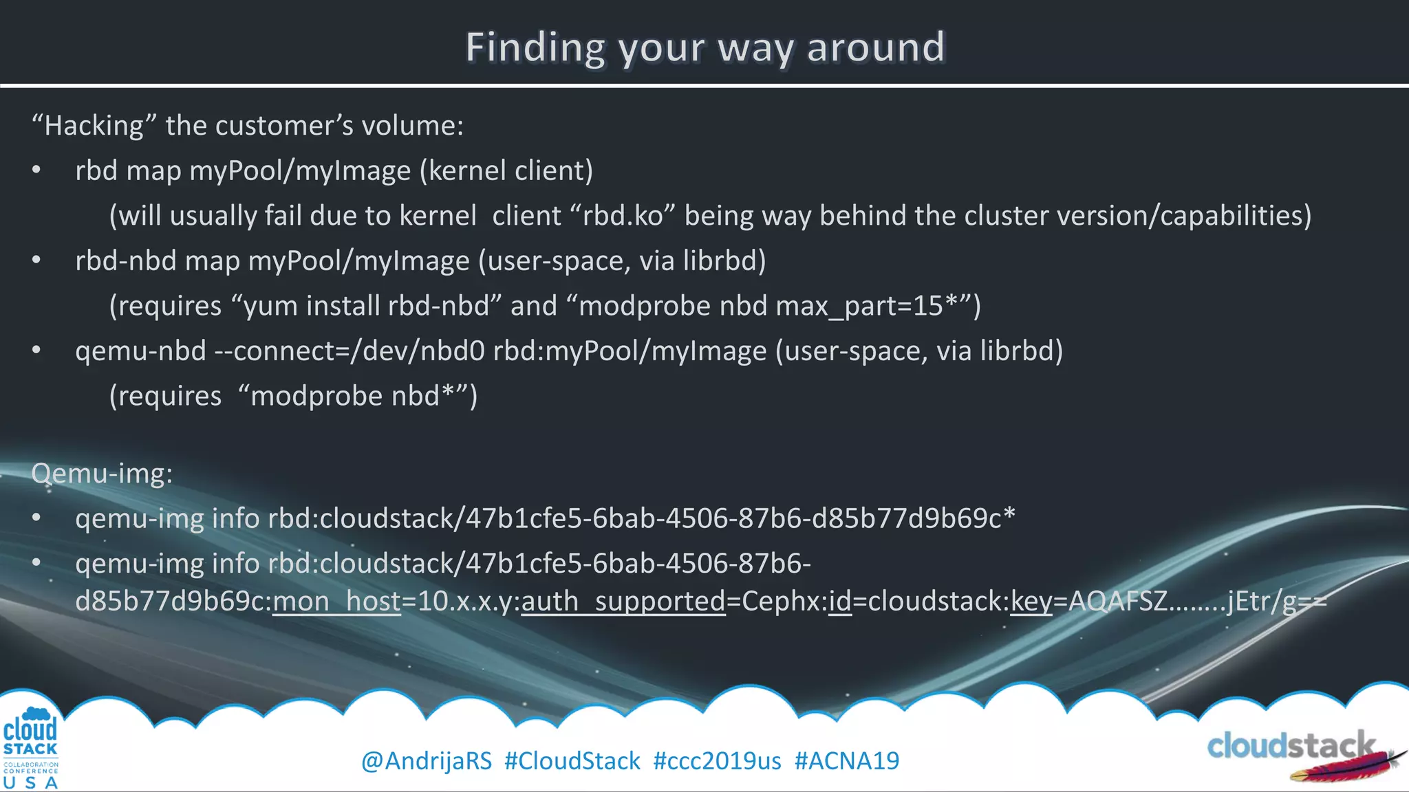 @AndrijaRS #CloudStack #ccc2019us #ACNA19
“Hacking” the customer’s volume:
• rbd map myPool/myImage (kernel client)
(will usually fail due to kernel client “rbd.ko” being way behind the cluster version/capabilities)
• rbd-nbd map myPool/myImage (user-space, via librbd)
(requires “yum install rbd-nbd” and “modprobe nbd max_part=15*”)
• qemu-nbd --connect=/dev/nbd0 rbd:myPool/myImage (user-space, via librbd)
(requires “modprobe nbd*”)
Qemu-img:
• qemu-img info rbd:cloudstack/47b1cfe5-6bab-4506-87b6-d85b77d9b69c*
• qemu-img info rbd:cloudstack/47b1cfe5-6bab-4506-87b6-
d85b77d9b69c:mon_host=10.x.x.y:auth_supported=Cephx:id=cloudstack:key=AQAFSZ……..jEtr/g==
 