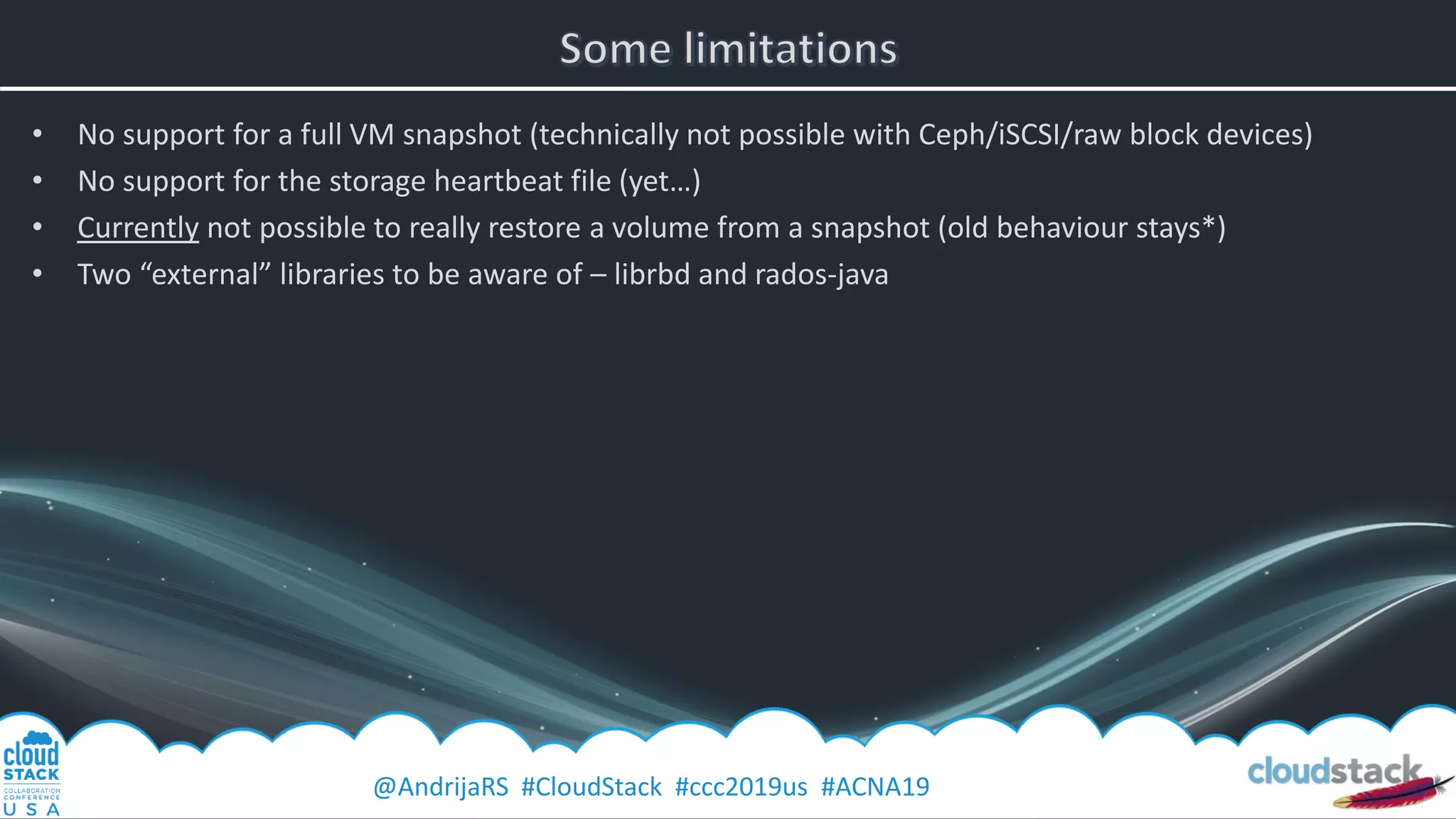 @AndrijaRS #CloudStack #ccc2019us #ACNA19
• No support for a full VM snapshot (technically not possible with Ceph/iSCSI/raw block devices)
• No support for the storage heartbeat file (yet…)
• Currently not possible to really restore a volume from a snapshot (old behaviour stays*)
• Two “external” libraries to be aware of – librbd and rados-java
 