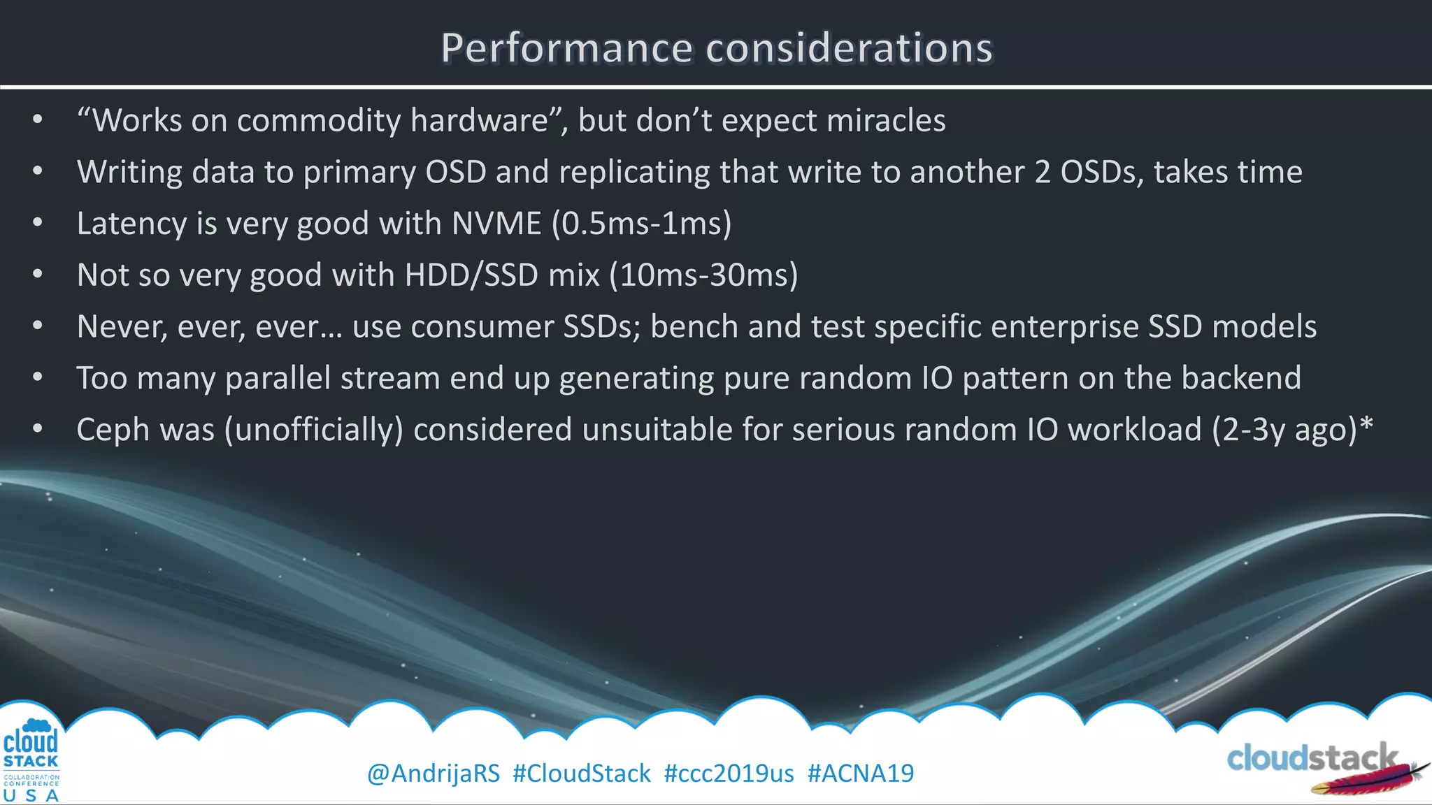 @AndrijaRS #CloudStack #ccc2019us #ACNA19
• “Works on commodity hardware”, but don’t expect miracles
• Writing data to primary OSD and replicating that write to another 2 OSDs, takes time
• Latency is very good with NVME (0.5ms-1ms)
• Not so very good with HDD/SSD mix (10ms-30ms)
• Never, ever, ever… use consumer SSDs; bench and test specific enterprise SSD models
• Too many parallel stream end up generating pure random IO pattern on the backend
• Ceph was (unofficially) considered unsuitable for serious random IO workload (2-3y ago)*
 