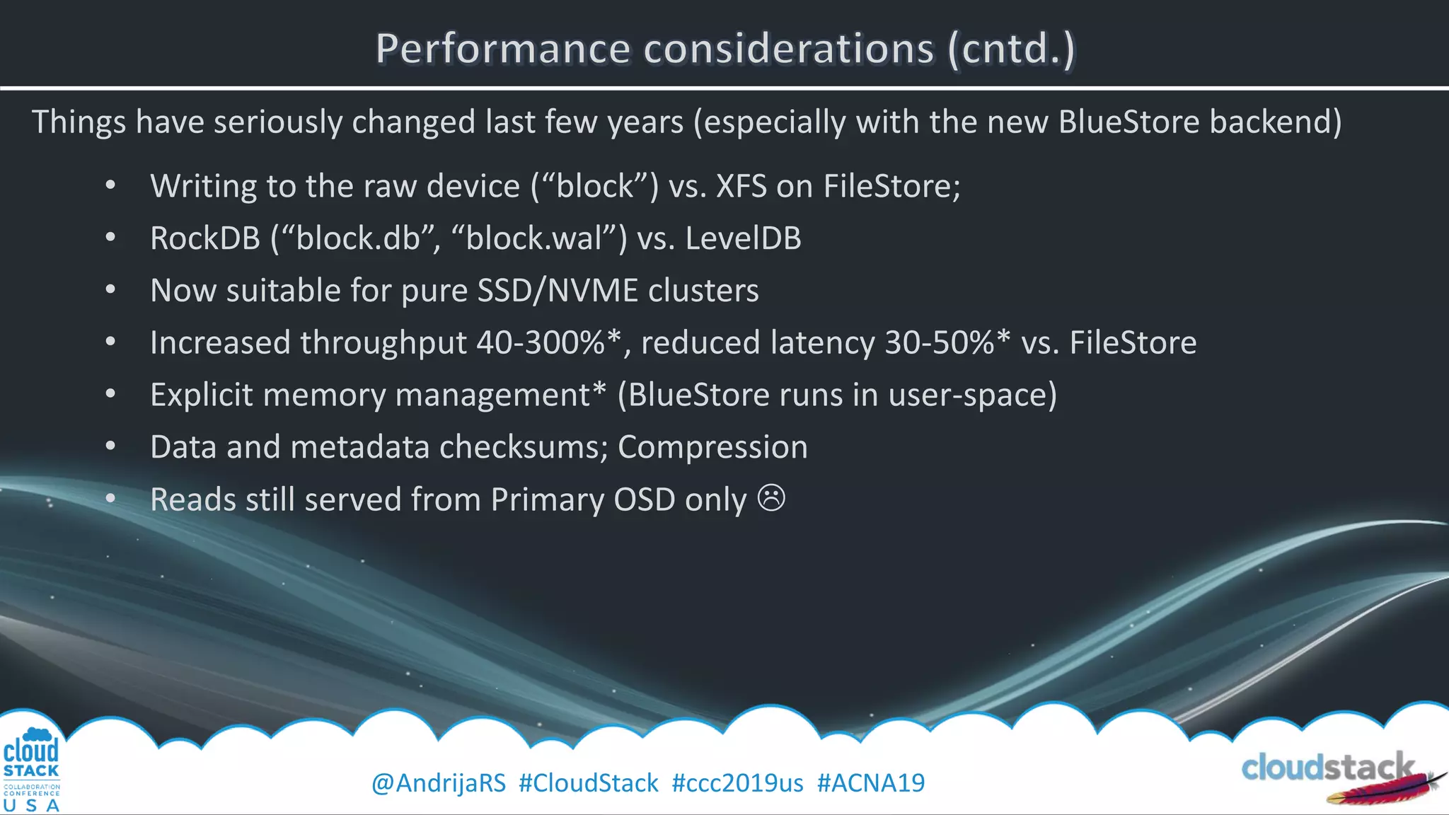 @AndrijaRS #CloudStack #ccc2019us #ACNA19
Things have seriously changed last few years (especially with the new BlueStore backend)
• Writing to the raw device (“block”) vs. XFS on FileStore;
• RockDB (“block.db”, “block.wal”) vs. LevelDB
• Now suitable for pure SSD/NVME clusters
• Increased throughput 40-300%*, reduced latency 30-50%* vs. FileStore
• Explicit memory management* (BlueStore runs in user-space)
• Data and metadata checksums; Compression
• Reads still served from Primary OSD only 
 
