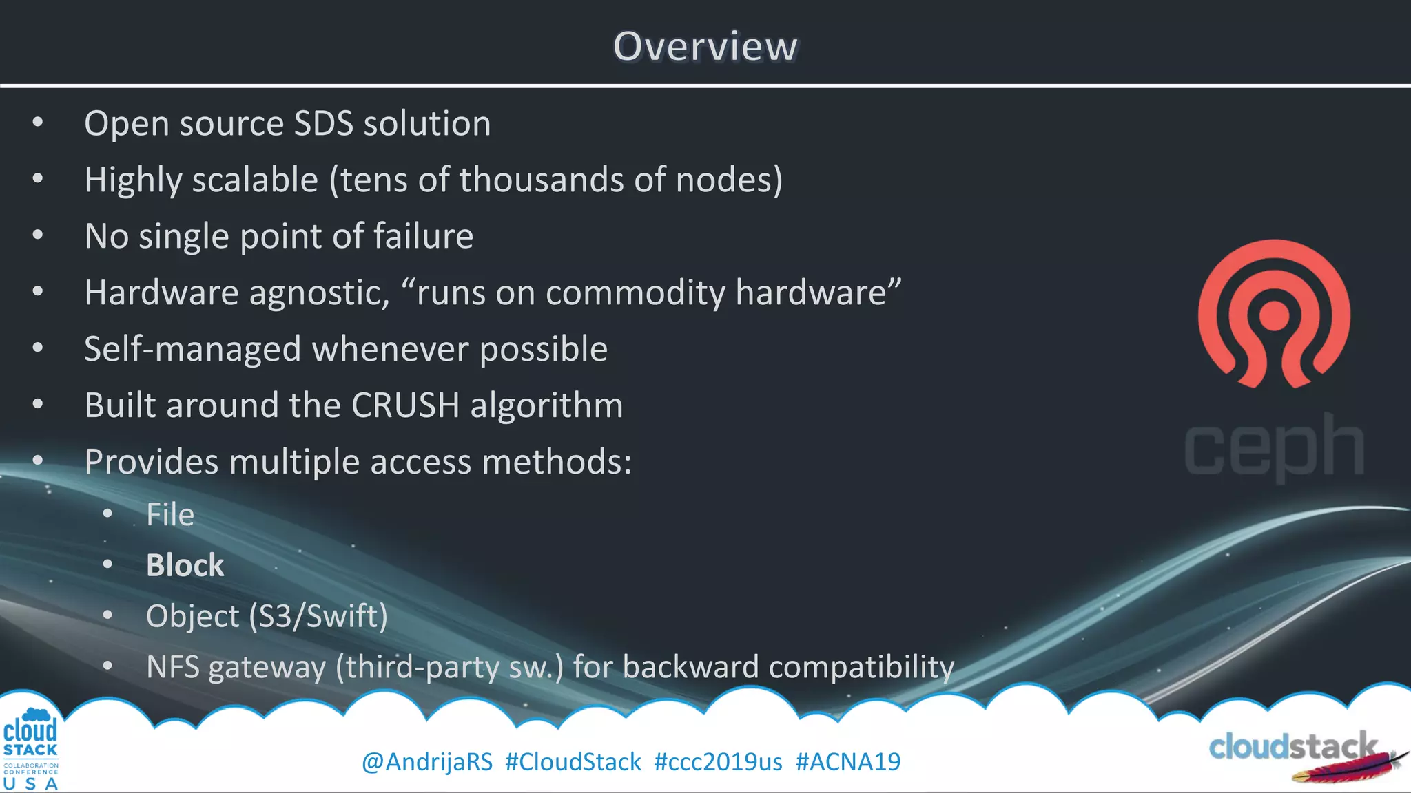 @AndrijaRS #CloudStack #ccc2019us #ACNA19
• Open source SDS solution
• Highly scalable (tens of thousands of nodes)
• No single point of failure
• Hardware agnostic, “runs on commodity hardware”
• Self-managed whenever possible
• Built around the CRUSH algorithm
• Provides multiple access methods:
• File
• Block
• Object (S3/Swift)
• NFS gateway (third-party sw.) for backward compatibility
 
